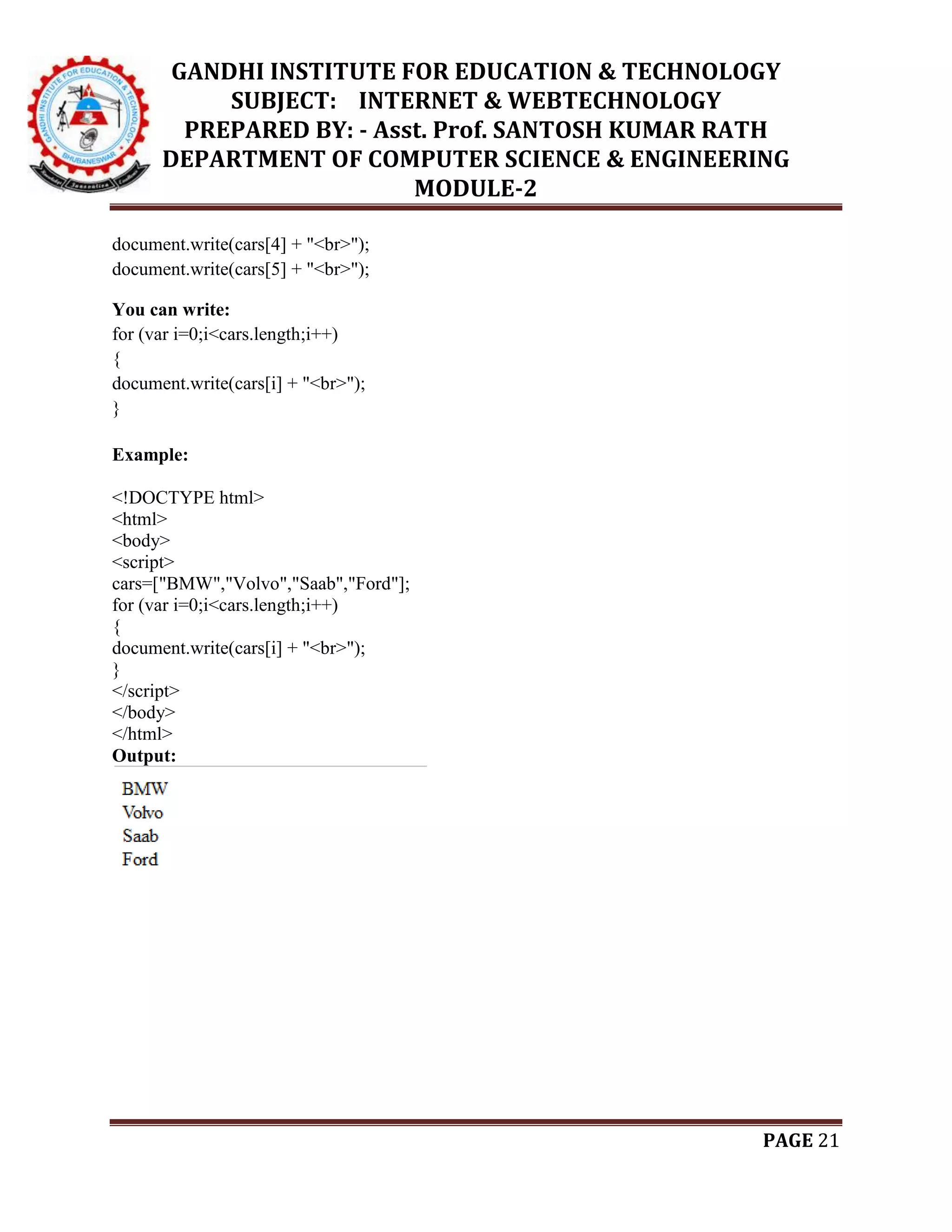 GANDHI INSTITUTE FOR EDUCATION & TECHNOLOGY
SUBJECT: INTERNET & WEBTECHNOLOGY
PREPARED BY: - Asst. Prof. SANTOSH KUMAR RATH
DEPARTMENT OF COMPUTER SCIENCE & ENGINEERING
MODULE-2
PAGE 21
document.write(cars[4] + "<br>");
document.write(cars[5] + "<br>");
You can write:
for (var i=0;i<cars.length;i++)
{
document.write(cars[i] + "<br>");
}
Example:
<!DOCTYPE html>
<html>
<body>
<script>
cars=["BMW","Volvo","Saab","Ford"];
for (var i=0;i<cars.length;i++)
{
document.write(cars[i] + "<br>");
}
</script>
</body>
</html>
Output:
 