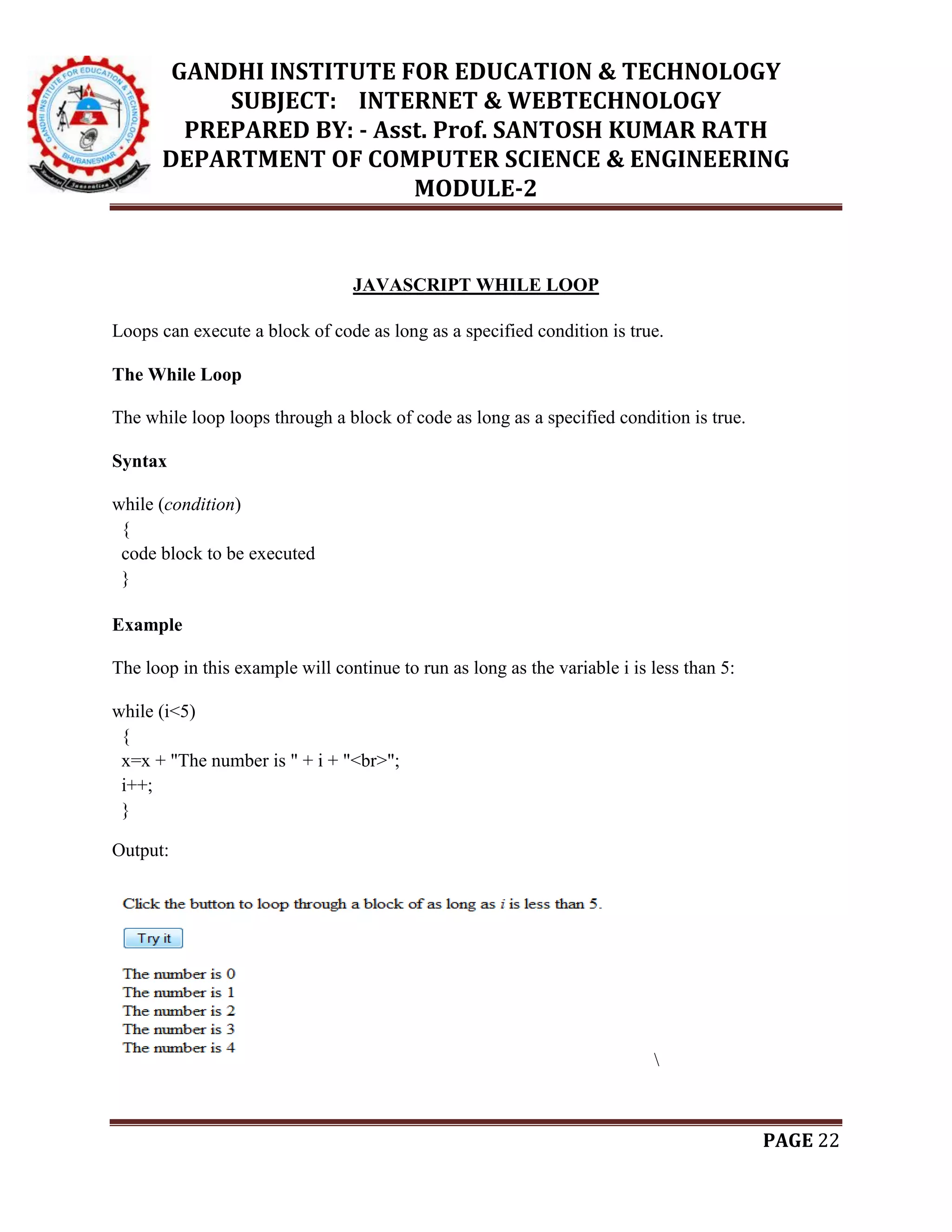 GANDHI INSTITUTE FOR EDUCATION & TECHNOLOGY
SUBJECT: INTERNET & WEBTECHNOLOGY
PREPARED BY: - Asst. Prof. SANTOSH KUMAR RATH
DEPARTMENT OF COMPUTER SCIENCE & ENGINEERING
MODULE-2
PAGE 22
JAVASCRIPT WHILE LOOP
Loops can execute a block of code as long as a specified condition is true.
The While Loop
The while loop loops through a block of code as long as a specified condition is true.
Syntax
while (condition)
{
code block to be executed
}
Example
The loop in this example will continue to run as long as the variable i is less than 5:
while (i<5)
{
x=x + "The number is " + i + "<br>";
i++;
}
Output:

 