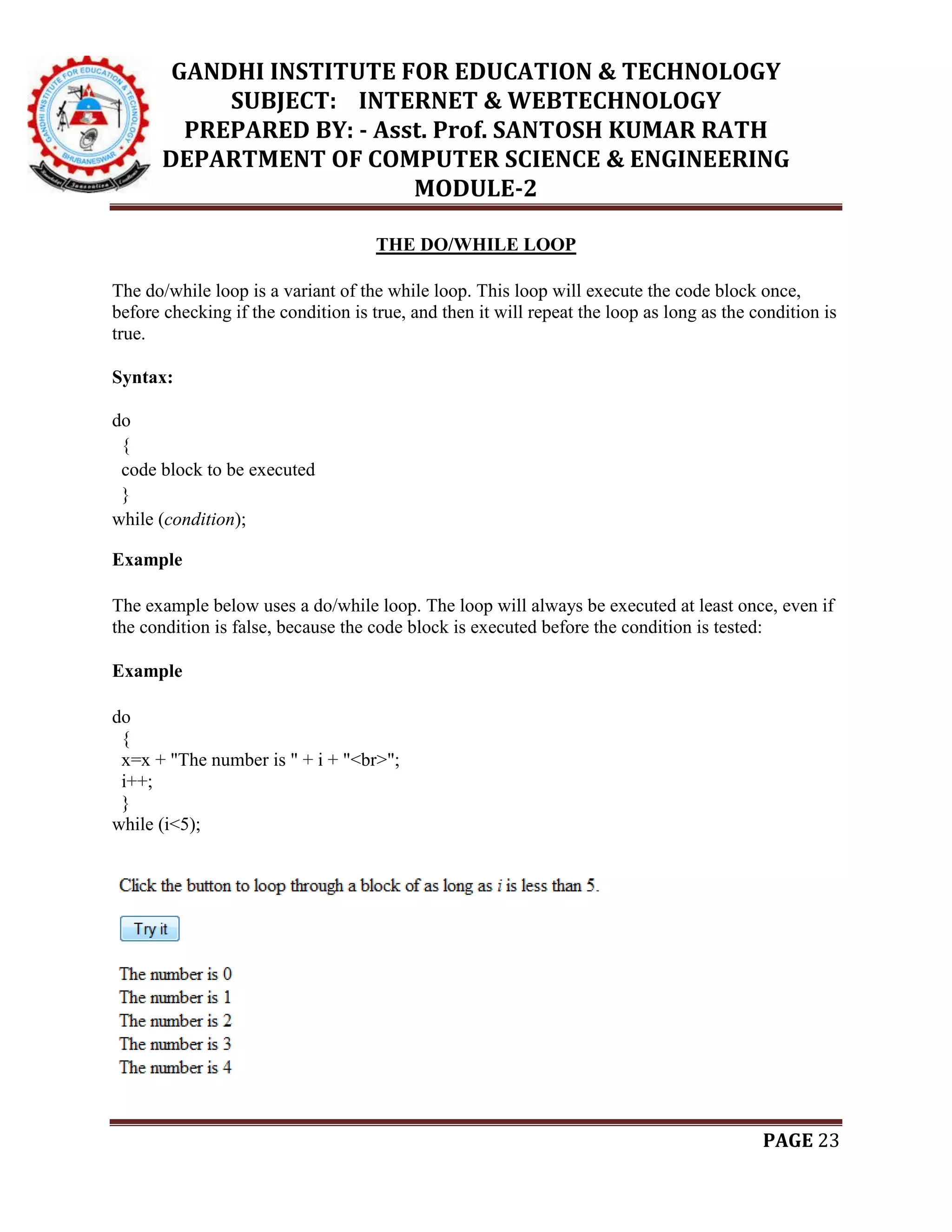 GANDHI INSTITUTE FOR EDUCATION & TECHNOLOGY
SUBJECT: INTERNET & WEBTECHNOLOGY
PREPARED BY: - Asst. Prof. SANTOSH KUMAR RATH
DEPARTMENT OF COMPUTER SCIENCE & ENGINEERING
MODULE-2
PAGE 23
THE DO/WHILE LOOP
The do/while loop is a variant of the while loop. This loop will execute the code block once,
before checking if the condition is true, and then it will repeat the loop as long as the condition is
true.
Syntax:
do
{
code block to be executed
}
while (condition);
Example
The example below uses a do/while loop. The loop will always be executed at least once, even if
the condition is false, because the code block is executed before the condition is tested:
Example
do
{
x=x + "The number is " + i + "<br>";
i++;
}
while (i<5);
 