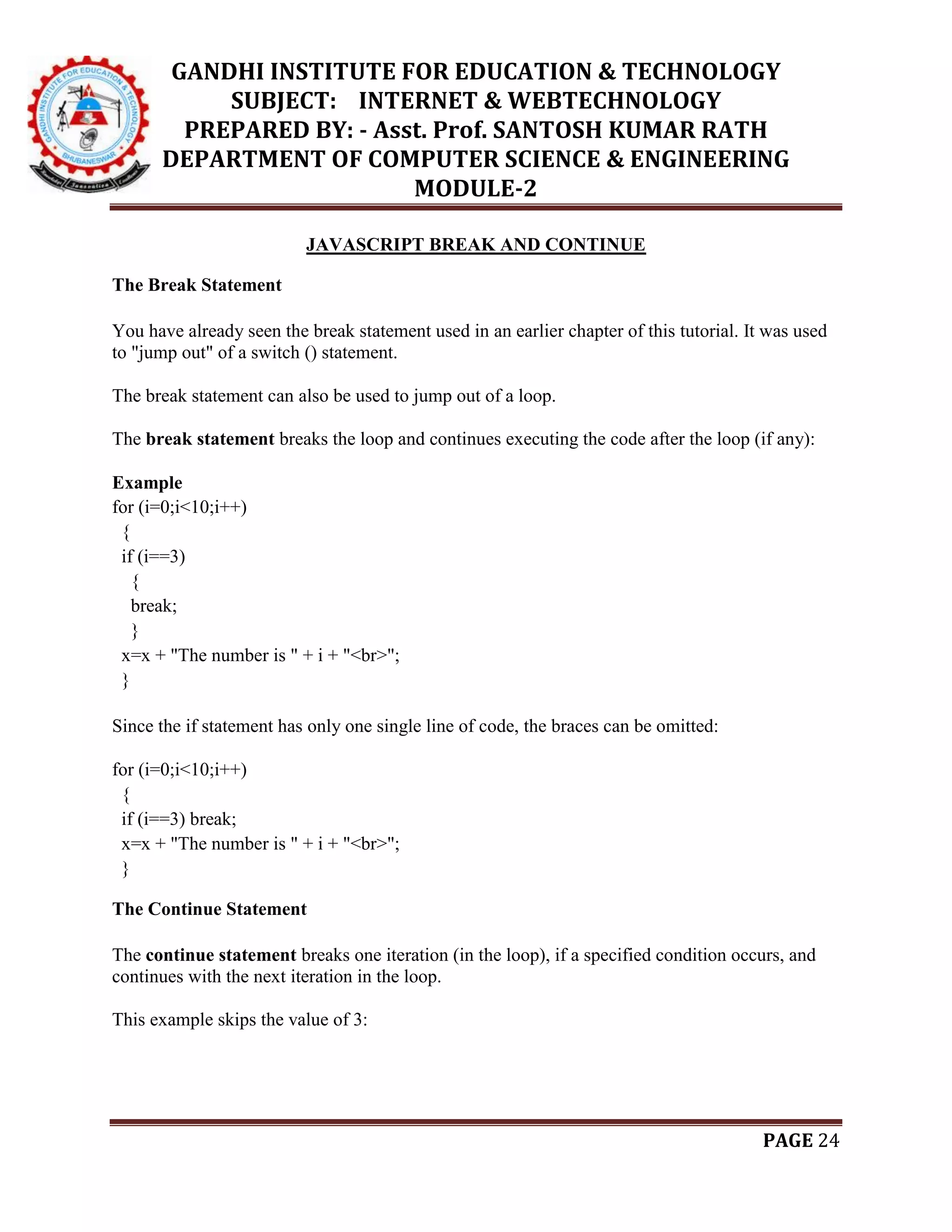 GANDHI INSTITUTE FOR EDUCATION & TECHNOLOGY
SUBJECT: INTERNET & WEBTECHNOLOGY
PREPARED BY: - Asst. Prof. SANTOSH KUMAR RATH
DEPARTMENT OF COMPUTER SCIENCE & ENGINEERING
MODULE-2
PAGE 24
JAVASCRIPT BREAK AND CONTINUE
The Break Statement
You have already seen the break statement used in an earlier chapter of this tutorial. It was used
to "jump out" of a switch () statement.
The break statement can also be used to jump out of a loop.
The break statement breaks the loop and continues executing the code after the loop (if any):
Example
for (i=0;i<10;i++)
{
if (i==3)
{
break;
}
x=x + "The number is " + i + "<br>";
}
Since the if statement has only one single line of code, the braces can be omitted:
for (i=0;i<10;i++)
{
if (i==3) break;
x=x + "The number is " + i + "<br>";
}
The Continue Statement
The continue statement breaks one iteration (in the loop), if a specified condition occurs, and
continues with the next iteration in the loop.
This example skips the value of 3:
 