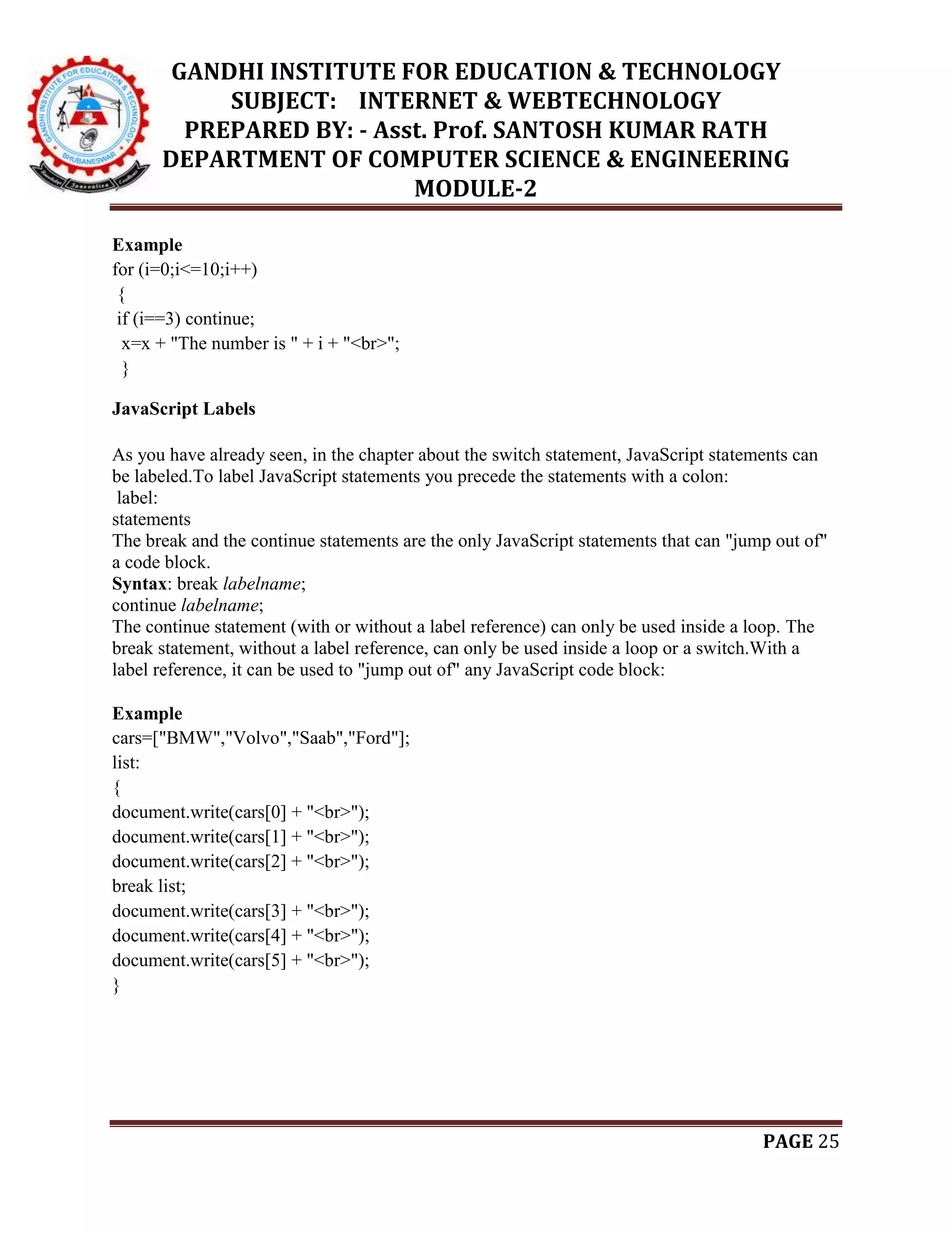 GANDHI INSTITUTE FOR EDUCATION & TECHNOLOGY
SUBJECT: INTERNET & WEBTECHNOLOGY
PREPARED BY: - Asst. Prof. SANTOSH KUMAR RATH
DEPARTMENT OF COMPUTER SCIENCE & ENGINEERING
MODULE-2
PAGE 25
Example
for (i=0;i<=10;i++)
{
if (i==3) continue;
x=x + "The number is " + i + "<br>";
}
JavaScript Labels
As you have already seen, in the chapter about the switch statement, JavaScript statements can
be labeled.To label JavaScript statements you precede the statements with a colon:
label:
statements
The break and the continue statements are the only JavaScript statements that can "jump out of"
a code block.
Syntax: break labelname;
continue labelname;
The continue statement (with or without a label reference) can only be used inside a loop. The
break statement, without a label reference, can only be used inside a loop or a switch.With a
label reference, it can be used to "jump out of" any JavaScript code block:
Example
cars=["BMW","Volvo","Saab","Ford"];
list:
{
document.write(cars[0] + "<br>");
document.write(cars[1] + "<br>");
document.write(cars[2] + "<br>");
break list;
document.write(cars[3] + "<br>");
document.write(cars[4] + "<br>");
document.write(cars[5] + "<br>");
}
 