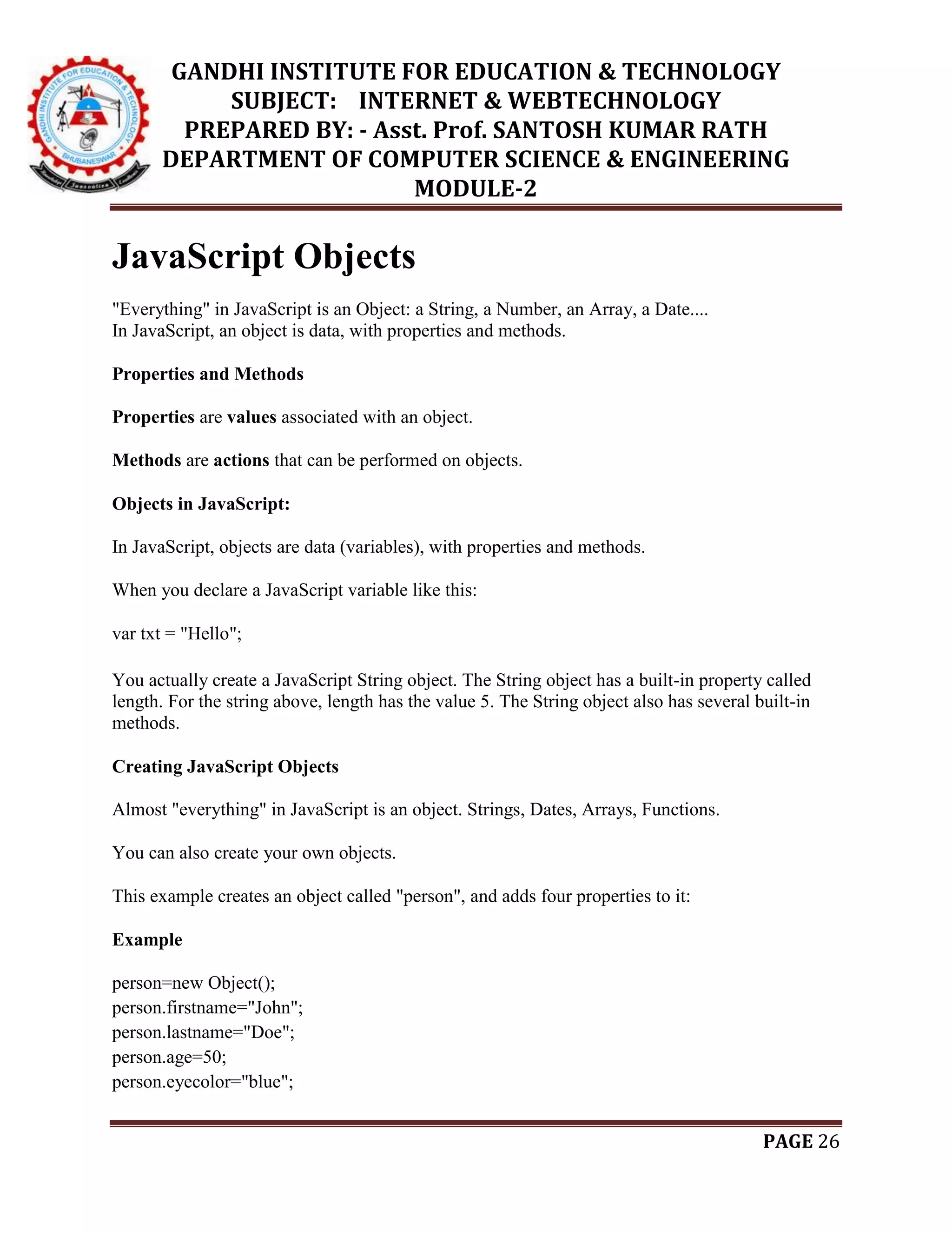 GANDHI INSTITUTE FOR EDUCATION & TECHNOLOGY
SUBJECT: INTERNET & WEBTECHNOLOGY
PREPARED BY: - Asst. Prof. SANTOSH KUMAR RATH
DEPARTMENT OF COMPUTER SCIENCE & ENGINEERING
MODULE-2
PAGE 26
JavaScript Objects
"Everything" in JavaScript is an Object: a String, a Number, an Array, a Date....
In JavaScript, an object is data, with properties and methods.
Properties and Methods
Properties are values associated with an object.
Methods are actions that can be performed on objects.
Objects in JavaScript:
In JavaScript, objects are data (variables), with properties and methods.
When you declare a JavaScript variable like this:
var txt = "Hello";
You actually create a JavaScript String object. The String object has a built-in property called
length. For the string above, length has the value 5. The String object also has several built-in
methods.
Creating JavaScript Objects
Almost "everything" in JavaScript is an object. Strings, Dates, Arrays, Functions.
You can also create your own objects.
This example creates an object called "person", and adds four properties to it:
Example
person=new Object();
person.firstname="John";
person.lastname="Doe";
person.age=50;
person.eyecolor="blue";
 