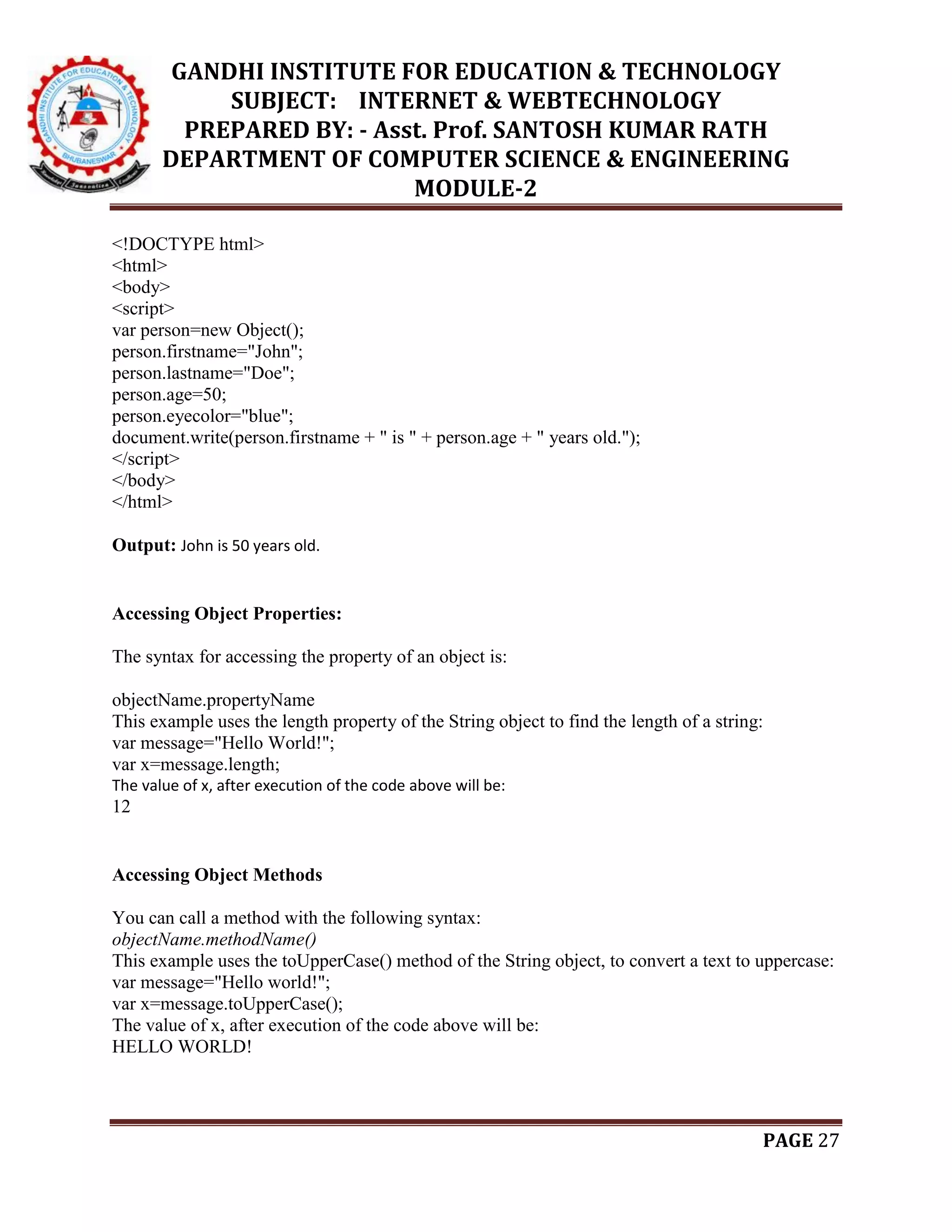 GANDHI INSTITUTE FOR EDUCATION & TECHNOLOGY
SUBJECT: INTERNET & WEBTECHNOLOGY
PREPARED BY: - Asst. Prof. SANTOSH KUMAR RATH
DEPARTMENT OF COMPUTER SCIENCE & ENGINEERING
MODULE-2
PAGE 27
<!DOCTYPE html>
<html>
<body>
<script>
var person=new Object();
person.firstname="John";
person.lastname="Doe";
person.age=50;
person.eyecolor="blue";
document.write(person.firstname + " is " + person.age + " years old.");
</script>
</body>
</html>
Output: John is 50 years old.
Accessing Object Properties:
The syntax for accessing the property of an object is:
objectName.propertyName
This example uses the length property of the String object to find the length of a string:
var message="Hello World!";
var x=message.length;
The value of x, after execution of the code above will be:
12
Accessing Object Methods
You can call a method with the following syntax:
objectName.methodName()
This example uses the toUpperCase() method of the String object, to convert a text to uppercase:
var message="Hello world!";
var x=message.toUpperCase();
The value of x, after execution of the code above will be:
HELLO WORLD!
 
