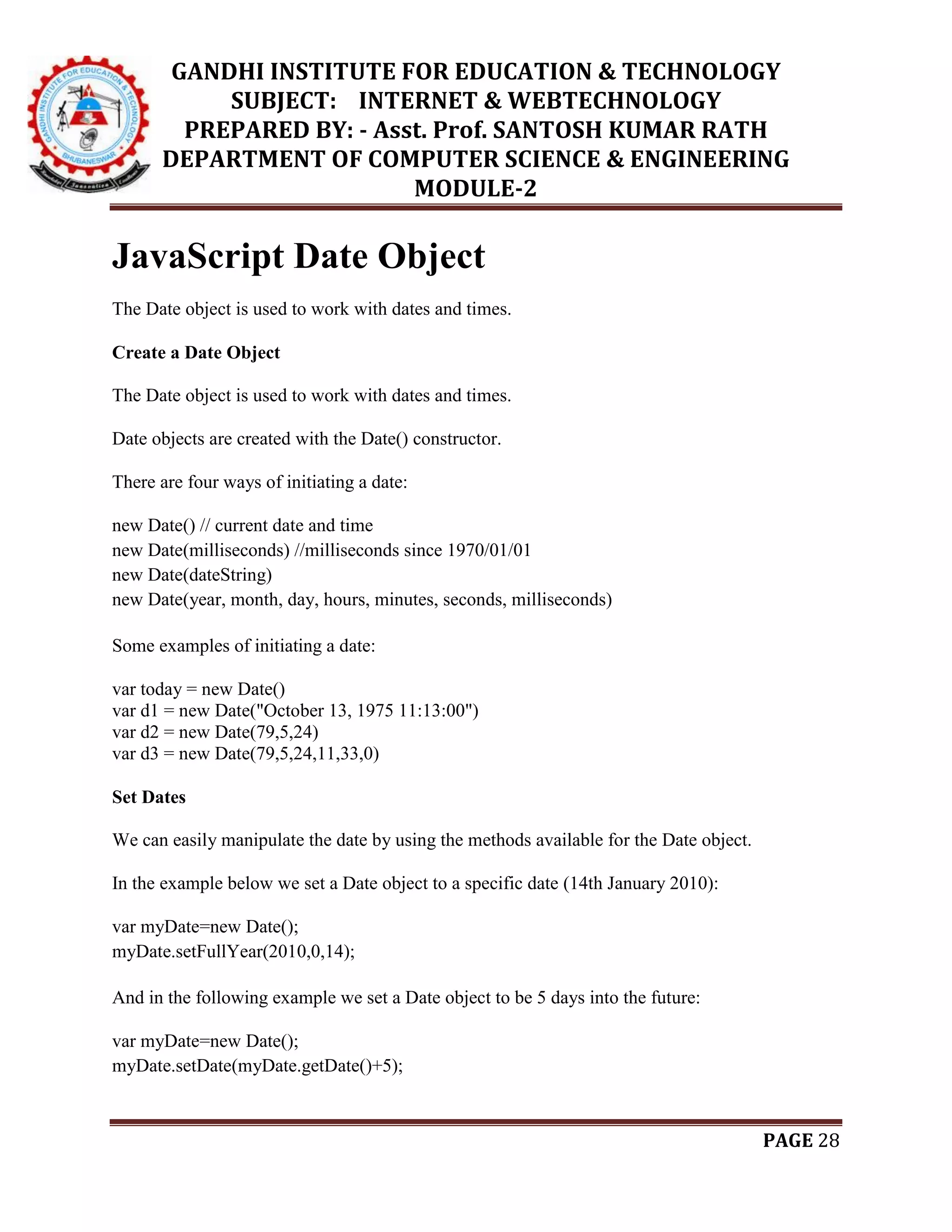 GANDHI INSTITUTE FOR EDUCATION & TECHNOLOGY
SUBJECT: INTERNET & WEBTECHNOLOGY
PREPARED BY: - Asst. Prof. SANTOSH KUMAR RATH
DEPARTMENT OF COMPUTER SCIENCE & ENGINEERING
MODULE-2
PAGE 28
JavaScript Date Object
The Date object is used to work with dates and times.
Create a Date Object
The Date object is used to work with dates and times.
Date objects are created with the Date() constructor.
There are four ways of initiating a date:
new Date() // current date and time
new Date(milliseconds) //milliseconds since 1970/01/01
new Date(dateString)
new Date(year, month, day, hours, minutes, seconds, milliseconds)
Some examples of initiating a date:
var today = new Date()
var d1 = new Date("October 13, 1975 11:13:00")
var d2 = new Date(79,5,24)
var d3 = new Date(79,5,24,11,33,0)
Set Dates
We can easily manipulate the date by using the methods available for the Date object.
In the example below we set a Date object to a specific date (14th January 2010):
var myDate=new Date();
myDate.setFullYear(2010,0,14);
And in the following example we set a Date object to be 5 days into the future:
var myDate=new Date();
myDate.setDate(myDate.getDate()+5);
 