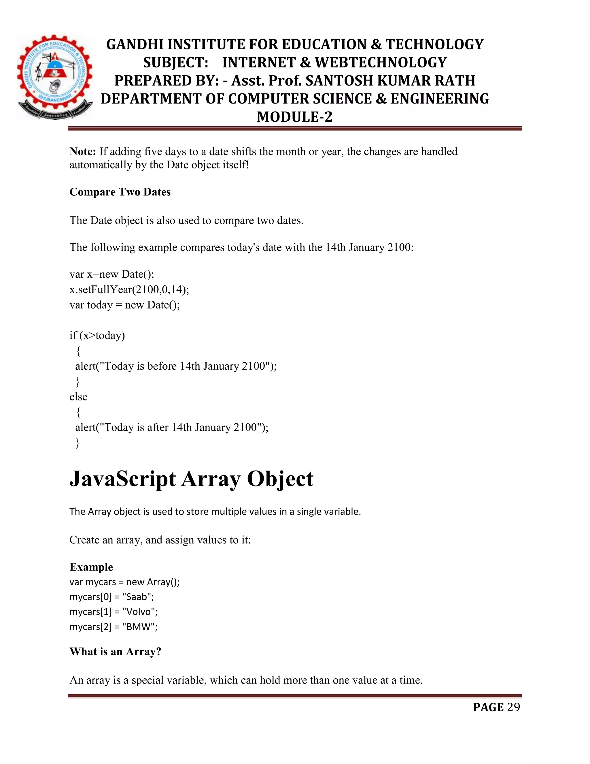 GANDHI INSTITUTE FOR EDUCATION & TECHNOLOGY
SUBJECT: INTERNET & WEBTECHNOLOGY
PREPARED BY: - Asst. Prof. SANTOSH KUMAR RATH
DEPARTMENT OF COMPUTER SCIENCE & ENGINEERING
MODULE-2
PAGE 29
Note: If adding five days to a date shifts the month or year, the changes are handled
automatically by the Date object itself!
Compare Two Dates
The Date object is also used to compare two dates.
The following example compares today's date with the 14th January 2100:
var x=new Date();
x.setFullYear(2100,0,14);
var today = new Date();
if (x>today)
{
alert("Today is before 14th January 2100");
}
else
{
alert("Today is after 14th January 2100");
}
JavaScript Array Object
The Array object is used to store multiple values in a single variable.
Create an array, and assign values to it:
Example
var mycars = new Array();
mycars[0] = "Saab";
mycars[1] = "Volvo";
mycars[2] = "BMW";
What is an Array?
An array is a special variable, which can hold more than one value at a time.
 