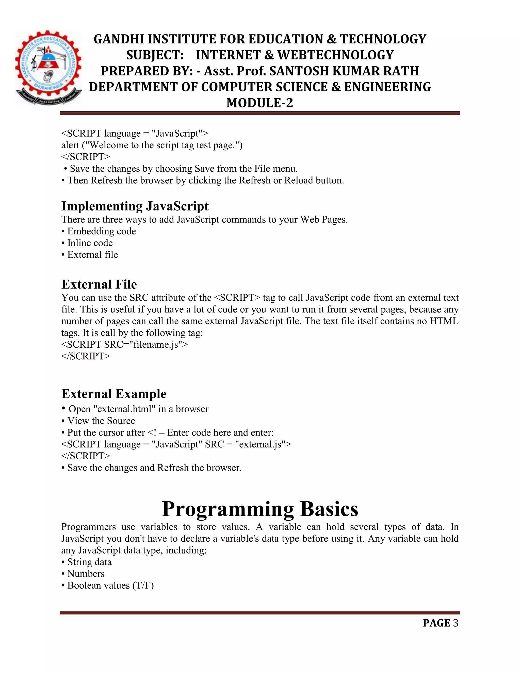 GANDHI INSTITUTE FOR EDUCATION & TECHNOLOGY
SUBJECT: INTERNET & WEBTECHNOLOGY
PREPARED BY: - Asst. Prof. SANTOSH KUMAR RATH
DEPARTMENT OF COMPUTER SCIENCE & ENGINEERING
MODULE-2
PAGE 3
<SCRIPT language = "JavaScript">
alert ("Welcome to the script tag test page.")
</SCRIPT>
• Save the changes by choosing Save from the File menu.
• Then Refresh the browser by clicking the Refresh or Reload button.
Implementing JavaScript
There are three ways to add JavaScript commands to your Web Pages.
• Embedding code
• Inline code
• External file
External File
You can use the SRC attribute of the <SCRIPT> tag to call JavaScript code from an external text
file. This is useful if you have a lot of code or you want to run it from several pages, because any
number of pages can call the same external JavaScript file. The text file itself contains no HTML
tags. It is call by the following tag:
<SCRIPT SRC="filename.js">
</SCRIPT>
External Example
• Open "external.html" in a browser
• View the Source
• Put the cursor after <! – Enter code here and enter:
<SCRIPT language = "JavaScript" SRC = "external.js">
</SCRIPT>
• Save the changes and Refresh the browser.
Programming Basics
Programmers use variables to store values. A variable can hold several types of data. In
JavaScript you don't have to declare a variable's data type before using it. Any variable can hold
any JavaScript data type, including:
• String data
• Numbers
• Boolean values (T/F)
 