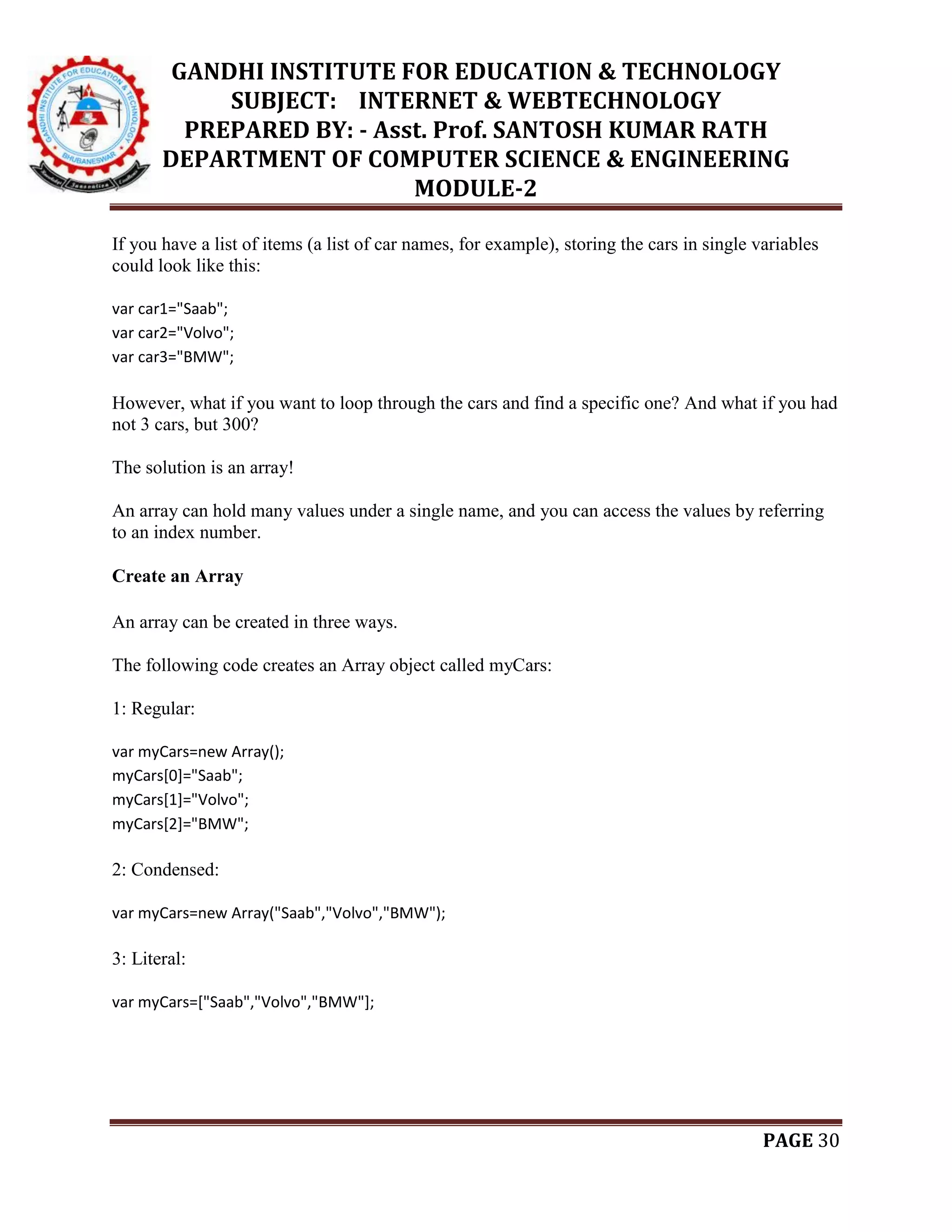 GANDHI INSTITUTE FOR EDUCATION & TECHNOLOGY
SUBJECT: INTERNET & WEBTECHNOLOGY
PREPARED BY: - Asst. Prof. SANTOSH KUMAR RATH
DEPARTMENT OF COMPUTER SCIENCE & ENGINEERING
MODULE-2
PAGE 30
If you have a list of items (a list of car names, for example), storing the cars in single variables
could look like this:
var car1="Saab";
var car2="Volvo";
var car3="BMW";
However, what if you want to loop through the cars and find a specific one? And what if you had
not 3 cars, but 300?
The solution is an array!
An array can hold many values under a single name, and you can access the values by referring
to an index number.
Create an Array
An array can be created in three ways.
The following code creates an Array object called myCars:
1: Regular:
var myCars=new Array();
myCars[0]="Saab";
myCars[1]="Volvo";
myCars[2]="BMW";
2: Condensed:
var myCars=new Array("Saab","Volvo","BMW");
3: Literal:
var myCars=["Saab","Volvo","BMW"];
 