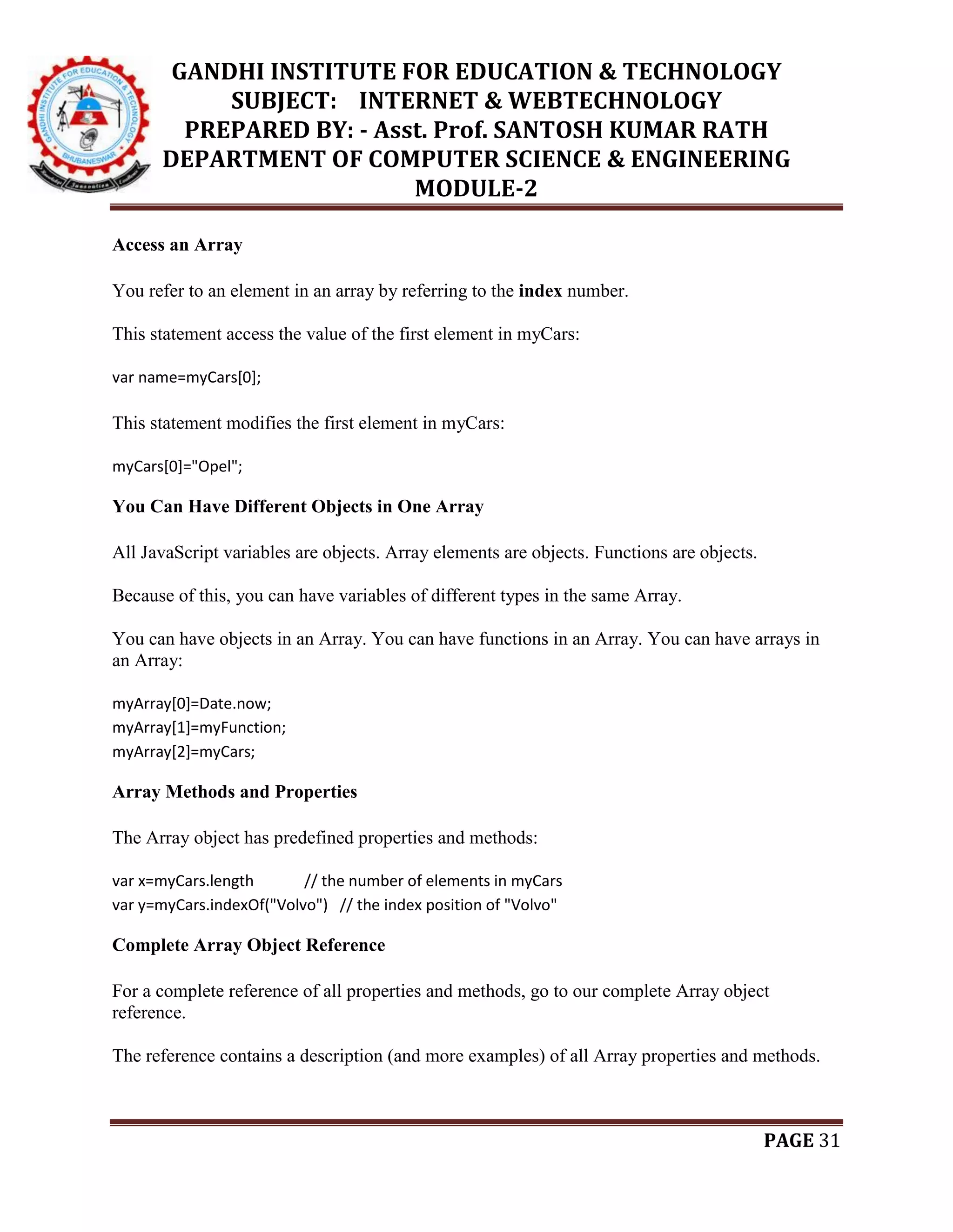 GANDHI INSTITUTE FOR EDUCATION & TECHNOLOGY
SUBJECT: INTERNET & WEBTECHNOLOGY
PREPARED BY: - Asst. Prof. SANTOSH KUMAR RATH
DEPARTMENT OF COMPUTER SCIENCE & ENGINEERING
MODULE-2
PAGE 31
Access an Array
You refer to an element in an array by referring to the index number.
This statement access the value of the first element in myCars:
var name=myCars[0];
This statement modifies the first element in myCars:
myCars[0]="Opel";
You Can Have Different Objects in One Array
All JavaScript variables are objects. Array elements are objects. Functions are objects.
Because of this, you can have variables of different types in the same Array.
You can have objects in an Array. You can have functions in an Array. You can have arrays in
an Array:
myArray[0]=Date.now;
myArray[1]=myFunction;
myArray[2]=myCars;
Array Methods and Properties
The Array object has predefined properties and methods:
var x=myCars.length // the number of elements in myCars
var y=myCars.indexOf("Volvo") // the index position of "Volvo"
Complete Array Object Reference
For a complete reference of all properties and methods, go to our complete Array object
reference.
The reference contains a description (and more examples) of all Array properties and methods.
 