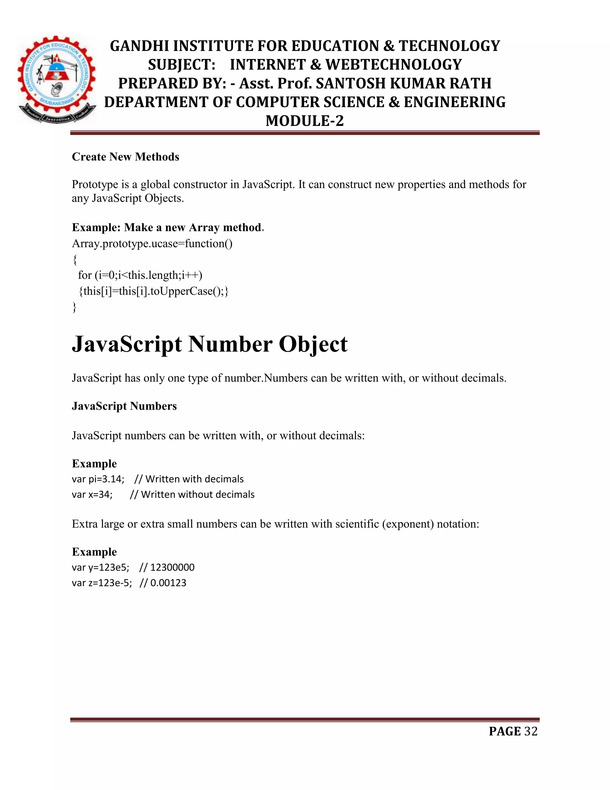 GANDHI INSTITUTE FOR EDUCATION & TECHNOLOGY
SUBJECT: INTERNET & WEBTECHNOLOGY
PREPARED BY: - Asst. Prof. SANTOSH KUMAR RATH
DEPARTMENT OF COMPUTER SCIENCE & ENGINEERING
MODULE-2
PAGE 32
Create New Methods
Prototype is a global constructor in JavaScript. It can construct new properties and methods for
any JavaScript Objects.
Example: Make a new Array method.
Array.prototype.ucase=function()
{
for (i=0;i<this.length;i++)
{this[i]=this[i].toUpperCase();}
}
JavaScript Number Object
JavaScript has only one type of number.Numbers can be written with, or without decimals.
JavaScript Numbers
JavaScript numbers can be written with, or without decimals:
Example
var pi=3.14; // Written with decimals
var x=34; // Written without decimals
Extra large or extra small numbers can be written with scientific (exponent) notation:
Example
var y=123e5; // 12300000
var z=123e-5; // 0.00123
 