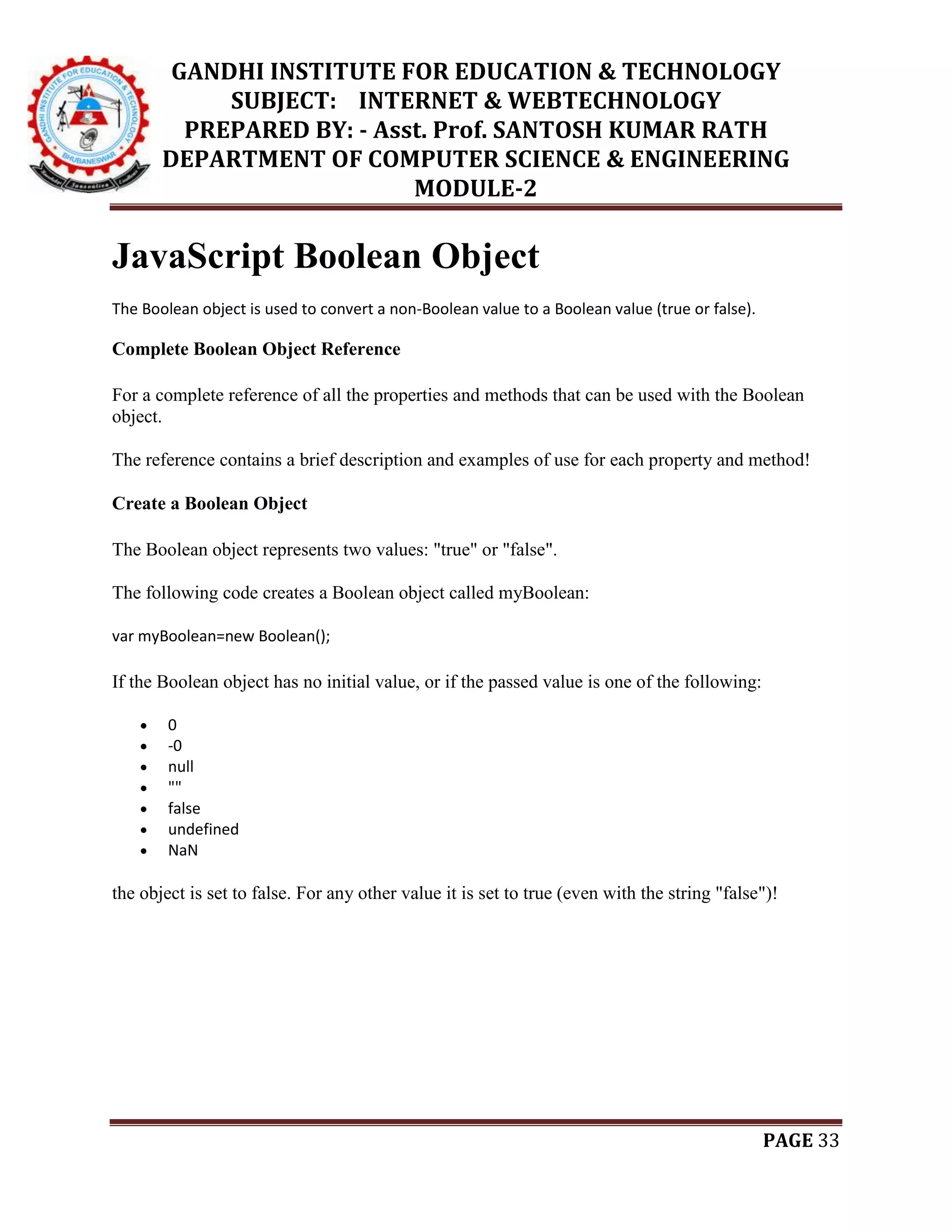 GANDHI INSTITUTE FOR EDUCATION & TECHNOLOGY
SUBJECT: INTERNET & WEBTECHNOLOGY
PREPARED BY: - Asst. Prof. SANTOSH KUMAR RATH
DEPARTMENT OF COMPUTER SCIENCE & ENGINEERING
MODULE-2
PAGE 33
JavaScript Boolean Object
The Boolean object is used to convert a non-Boolean value to a Boolean value (true or false).
Complete Boolean Object Reference
For a complete reference of all the properties and methods that can be used with the Boolean
object.
The reference contains a brief description and examples of use for each property and method!
Create a Boolean Object
The Boolean object represents two values: "true" or "false".
The following code creates a Boolean object called myBoolean:
var myBoolean=new Boolean();
If the Boolean object has no initial value, or if the passed value is one of the following:
 0
 -0
 null
 ""
 false
 undefined
 NaN
the object is set to false. For any other value it is set to true (even with the string "false")!
 