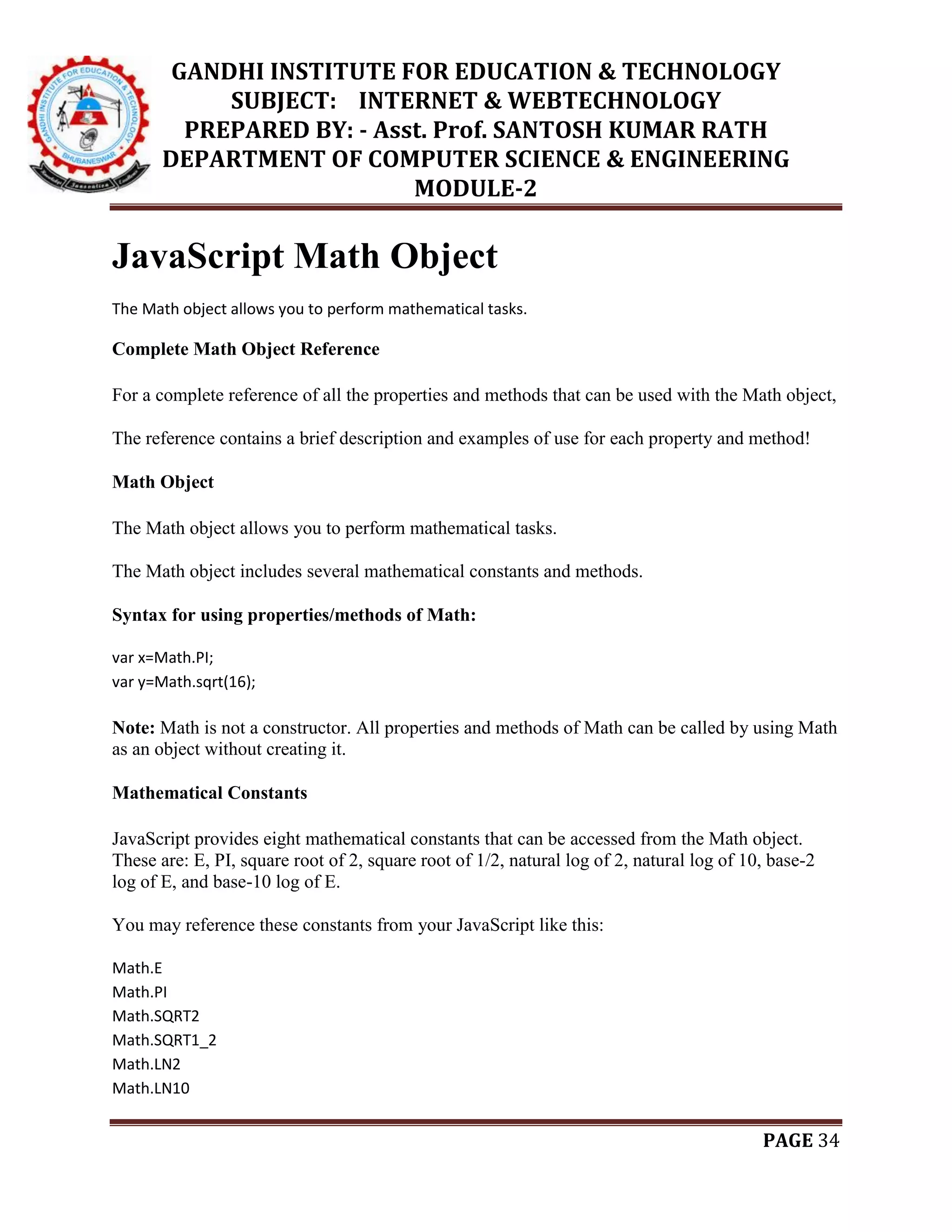 GANDHI INSTITUTE FOR EDUCATION & TECHNOLOGY
SUBJECT: INTERNET & WEBTECHNOLOGY
PREPARED BY: - Asst. Prof. SANTOSH KUMAR RATH
DEPARTMENT OF COMPUTER SCIENCE & ENGINEERING
MODULE-2
PAGE 34
JavaScript Math Object
The Math object allows you to perform mathematical tasks.
Complete Math Object Reference
For a complete reference of all the properties and methods that can be used with the Math object,
The reference contains a brief description and examples of use for each property and method!
Math Object
The Math object allows you to perform mathematical tasks.
The Math object includes several mathematical constants and methods.
Syntax for using properties/methods of Math:
var x=Math.PI;
var y=Math.sqrt(16);
Note: Math is not a constructor. All properties and methods of Math can be called by using Math
as an object without creating it.
Mathematical Constants
JavaScript provides eight mathematical constants that can be accessed from the Math object.
These are: E, PI, square root of 2, square root of 1/2, natural log of 2, natural log of 10, base-2
log of E, and base-10 log of E.
You may reference these constants from your JavaScript like this:
Math.E
Math.PI
Math.SQRT2
Math.SQRT1_2
Math.LN2
Math.LN10
 