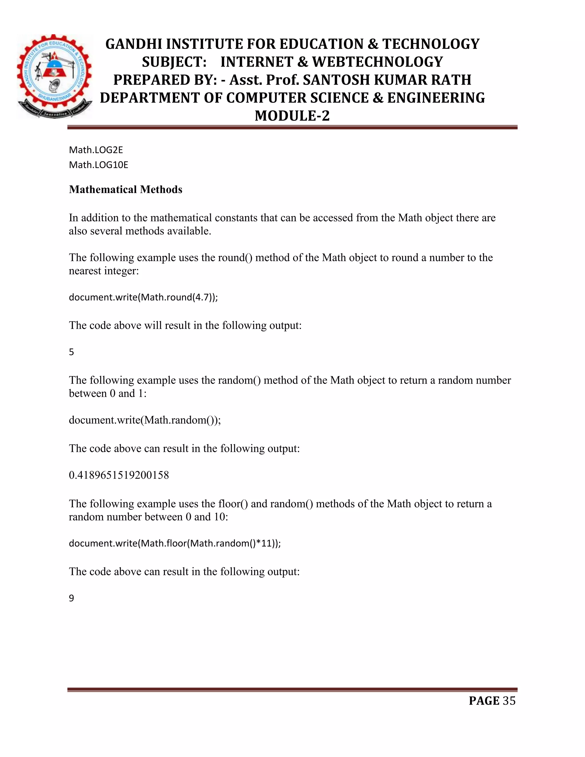 GANDHI INSTITUTE FOR EDUCATION & TECHNOLOGY
SUBJECT: INTERNET & WEBTECHNOLOGY
PREPARED BY: - Asst. Prof. SANTOSH KUMAR RATH
DEPARTMENT OF COMPUTER SCIENCE & ENGINEERING
MODULE-2
PAGE 35
Math.LOG2E
Math.LOG10E
Mathematical Methods
In addition to the mathematical constants that can be accessed from the Math object there are
also several methods available.
The following example uses the round() method of the Math object to round a number to the
nearest integer:
document.write(Math.round(4.7));
The code above will result in the following output:
5
The following example uses the random() method of the Math object to return a random number
between 0 and 1:
document.write(Math.random());
The code above can result in the following output:
0.4189651519200158
The following example uses the floor() and random() methods of the Math object to return a
random number between 0 and 10:
document.write(Math.floor(Math.random()*11));
The code above can result in the following output:
9
 