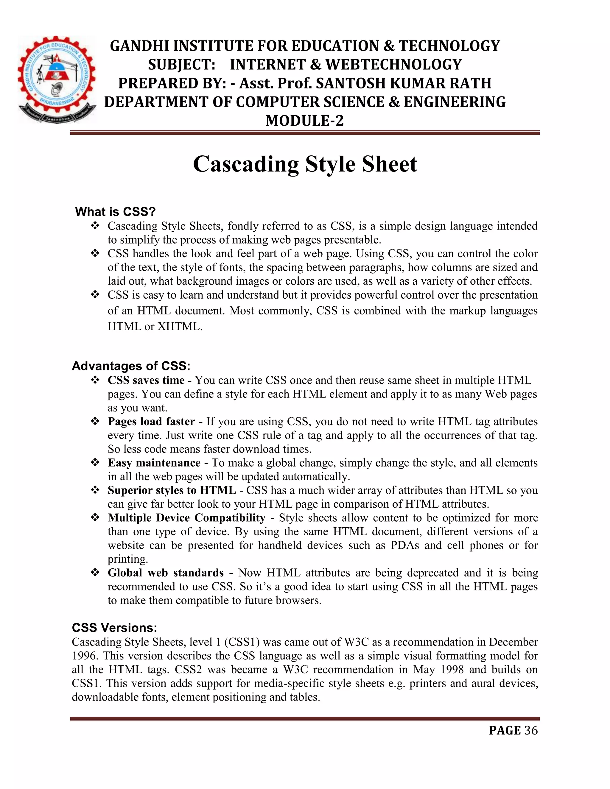 GANDHI INSTITUTE FOR EDUCATION & TECHNOLOGY
SUBJECT: INTERNET & WEBTECHNOLOGY
PREPARED BY: - Asst. Prof. SANTOSH KUMAR RATH
DEPARTMENT OF COMPUTER SCIENCE & ENGINEERING
MODULE-2
PAGE 36
Cascading Style Sheet
What is CSS?
 Cascading Style Sheets, fondly referred to as CSS, is a simple design language intended
to simplify the process of making web pages presentable.
 CSS handles the look and feel part of a web page. Using CSS, you can control the color
of the text, the style of fonts, the spacing between paragraphs, how columns are sized and
laid out, what background images or colors are used, as well as a variety of other effects.
 CSS is easy to learn and understand but it provides powerful control over the presentation
of an HTML document. Most commonly, CSS is combined with the markup languages
HTML or XHTML.
Advantages of CSS:
 CSS saves time - You can write CSS once and then reuse same sheet in multiple HTML
pages. You can define a style for each HTML element and apply it to as many Web pages
as you want.
 Pages load faster - If you are using CSS, you do not need to write HTML tag attributes
every time. Just write one CSS rule of a tag and apply to all the occurrences of that tag.
So less code means faster download times.
 Easy maintenance - To make a global change, simply change the style, and all elements
in all the web pages will be updated automatically.
 Superior styles to HTML - CSS has a much wider array of attributes than HTML so you
can give far better look to your HTML page in comparison of HTML attributes.
 Multiple Device Compatibility - Style sheets allow content to be optimized for more
than one type of device. By using the same HTML document, different versions of a
website can be presented for handheld devices such as PDAs and cell phones or for
printing.
 Global web standards - Now HTML attributes are being deprecated and it is being
recommended to use CSS. So it’s a good idea to start using CSS in all the HTML pages
to make them compatible to future browsers.
CSS Versions:
Cascading Style Sheets, level 1 (CSS1) was came out of W3C as a recommendation in December
1996. This version describes the CSS language as well as a simple visual formatting model for
all the HTML tags. CSS2 was became a W3C recommendation in May 1998 and builds on
CSS1. This version adds support for media-specific style sheets e.g. printers and aural devices,
downloadable fonts, element positioning and tables.
 