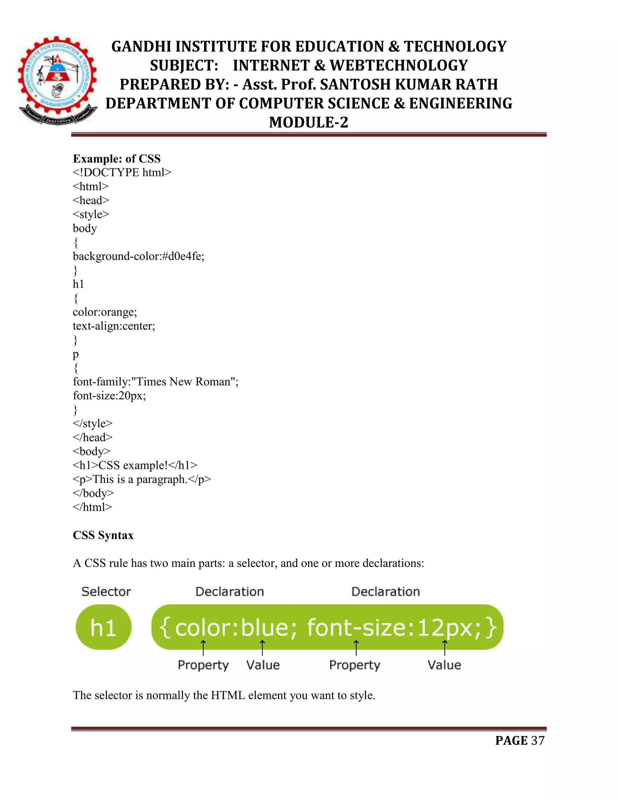 GANDHI INSTITUTE FOR EDUCATION & TECHNOLOGY
SUBJECT: INTERNET & WEBTECHNOLOGY
PREPARED BY: - Asst. Prof. SANTOSH KUMAR RATH
DEPARTMENT OF COMPUTER SCIENCE & ENGINEERING
MODULE-2
PAGE 37
Example: of CSS
<!DOCTYPE html>
<html>
<head>
<style>
body
{
background-color:#d0e4fe;
}
h1
{
color:orange;
text-align:center;
}
p
{
font-family:"Times New Roman";
font-size:20px;
}
</style>
</head>
<body>
<h1>CSS example!</h1>
<p>This is a paragraph.</p>
</body>
</html>
CSS Syntax
A CSS rule has two main parts: a selector, and one or more declarations:
The selector is normally the HTML element you want to style.
 