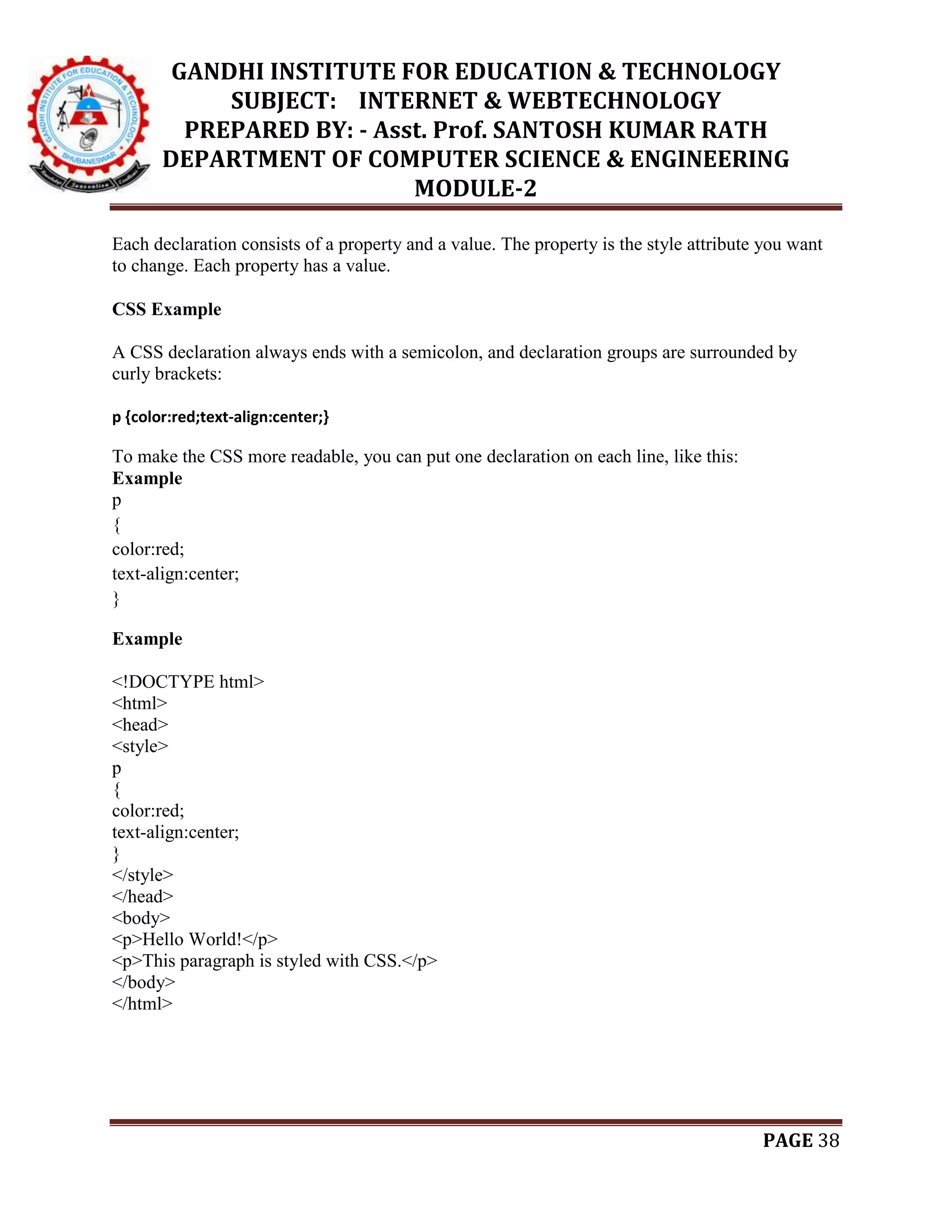 GANDHI INSTITUTE FOR EDUCATION & TECHNOLOGY
SUBJECT: INTERNET & WEBTECHNOLOGY
PREPARED BY: - Asst. Prof. SANTOSH KUMAR RATH
DEPARTMENT OF COMPUTER SCIENCE & ENGINEERING
MODULE-2
PAGE 38
Each declaration consists of a property and a value. The property is the style attribute you want
to change. Each property has a value.
CSS Example
A CSS declaration always ends with a semicolon, and declaration groups are surrounded by
curly brackets:
p {color:red;text-align:center;}
To make the CSS more readable, you can put one declaration on each line, like this:
Example
p
{
color:red;
text-align:center;
}
Example
<!DOCTYPE html>
<html>
<head>
<style>
p
{
color:red;
text-align:center;
}
</style>
</head>
<body>
<p>Hello World!</p>
<p>This paragraph is styled with CSS.</p>
</body>
</html>
 