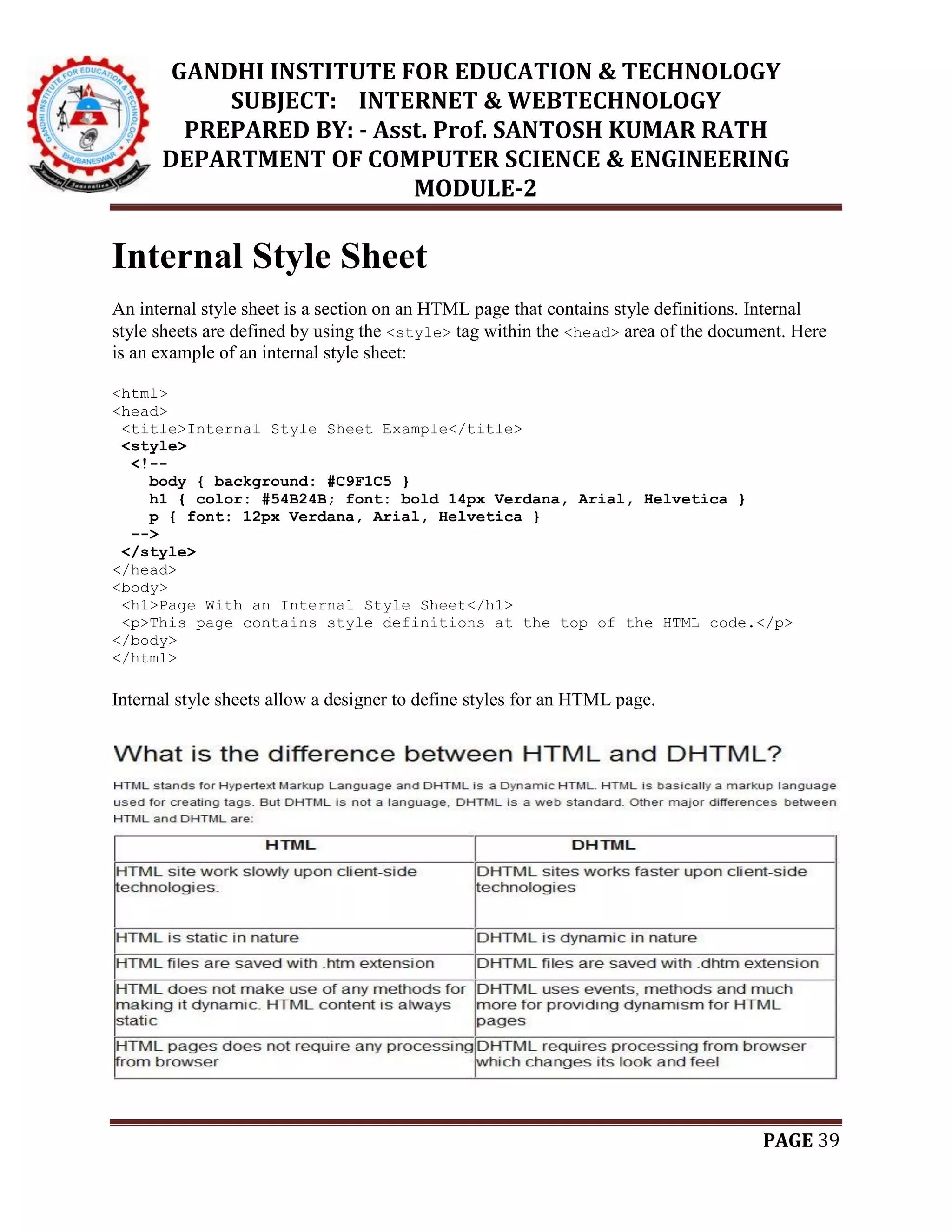 GANDHI INSTITUTE FOR EDUCATION & TECHNOLOGY
SUBJECT: INTERNET & WEBTECHNOLOGY
PREPARED BY: - Asst. Prof. SANTOSH KUMAR RATH
DEPARTMENT OF COMPUTER SCIENCE & ENGINEERING
MODULE-2
PAGE 39
Internal Style Sheet
An internal style sheet is a section on an HTML page that contains style definitions. Internal
style sheets are defined by using the <style> tag within the <head> area of the document. Here
is an example of an internal style sheet:
<html>
<head>
<title>Internal Style Sheet Example</title>
<style>
<!--
body { background: #C9F1C5 }
h1 { color: #54B24B; font: bold 14px Verdana, Arial, Helvetica }
p { font: 12px Verdana, Arial, Helvetica }
-->
</style>
</head>
<body>
<h1>Page With an Internal Style Sheet</h1>
<p>This page contains style definitions at the top of the HTML code.</p>
</body>
</html>
Internal style sheets allow a designer to define styles for an HTML page.
 