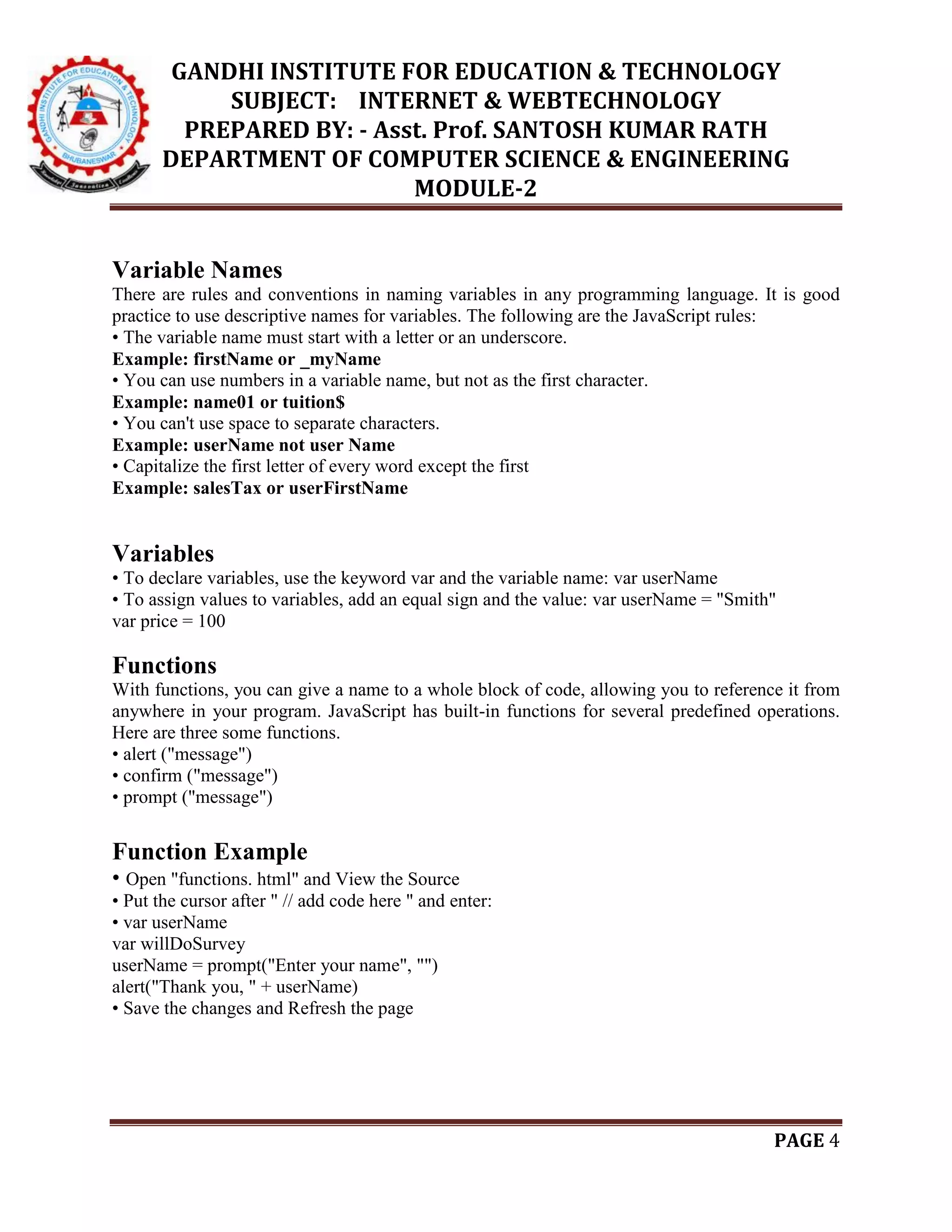 GANDHI INSTITUTE FOR EDUCATION & TECHNOLOGY
SUBJECT: INTERNET & WEBTECHNOLOGY
PREPARED BY: - Asst. Prof. SANTOSH KUMAR RATH
DEPARTMENT OF COMPUTER SCIENCE & ENGINEERING
MODULE-2
PAGE 4
Variable Names
There are rules and conventions in naming variables in any programming language. It is good
practice to use descriptive names for variables. The following are the JavaScript rules:
• The variable name must start with a letter or an underscore.
Example: firstName or _myName
• You can use numbers in a variable name, but not as the first character.
Example: name01 or tuition$
• You can't use space to separate characters.
Example: userName not user Name
• Capitalize the first letter of every word except the first
Example: salesTax or userFirstName
Variables
• To declare variables, use the keyword var and the variable name: var userName
• To assign values to variables, add an equal sign and the value: var userName = "Smith"
var price = 100
Functions
With functions, you can give a name to a whole block of code, allowing you to reference it from
anywhere in your program. JavaScript has built-in functions for several predefined operations.
Here are three some functions.
• alert ("message")
• confirm ("message")
• prompt ("message")
Function Example
• Open "functions. html" and View the Source
• Put the cursor after " // add code here " and enter:
• var userName
var willDoSurvey
userName = prompt("Enter your name", "")
alert("Thank you, " + userName)
• Save the changes and Refresh the page
 