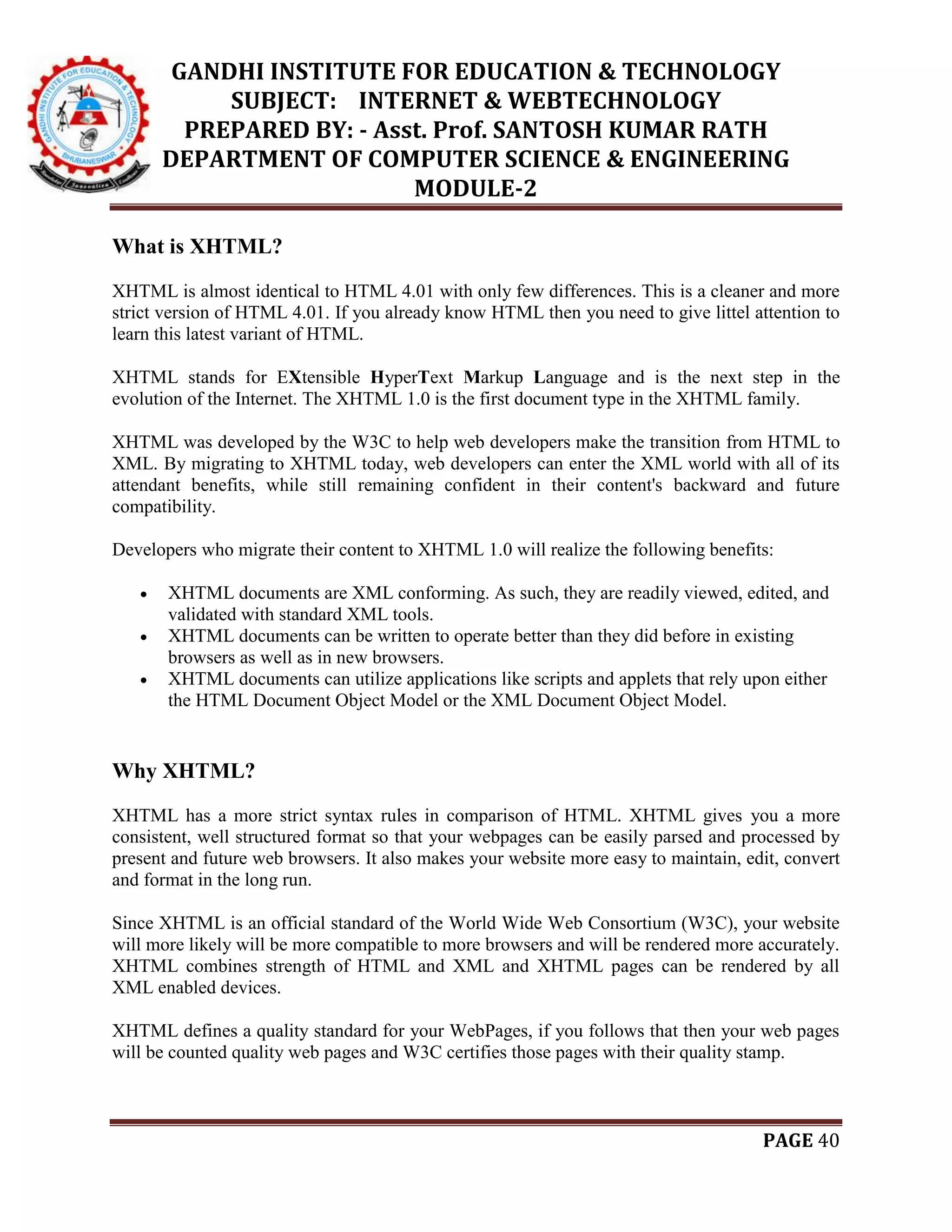 GANDHI INSTITUTE FOR EDUCATION & TECHNOLOGY
SUBJECT: INTERNET & WEBTECHNOLOGY
PREPARED BY: - Asst. Prof. SANTOSH KUMAR RATH
DEPARTMENT OF COMPUTER SCIENCE & ENGINEERING
MODULE-2
PAGE 40
What is XHTML?
XHTML is almost identical to HTML 4.01 with only few differences. This is a cleaner and more
strict version of HTML 4.01. If you already know HTML then you need to give littel attention to
learn this latest variant of HTML.
XHTML stands for EXtensible HyperText Markup Language and is the next step in the
evolution of the Internet. The XHTML 1.0 is the first document type in the XHTML family.
XHTML was developed by the W3C to help web developers make the transition from HTML to
XML. By migrating to XHTML today, web developers can enter the XML world with all of its
attendant benefits, while still remaining confident in their content's backward and future
compatibility.
Developers who migrate their content to XHTML 1.0 will realize the following benefits:
 XHTML documents are XML conforming. As such, they are readily viewed, edited, and
validated with standard XML tools.
 XHTML documents can be written to operate better than they did before in existing
browsers as well as in new browsers.
 XHTML documents can utilize applications like scripts and applets that rely upon either
the HTML Document Object Model or the XML Document Object Model.
Why XHTML?
XHTML has a more strict syntax rules in comparison of HTML. XHTML gives you a more
consistent, well structured format so that your webpages can be easily parsed and processed by
present and future web browsers. It also makes your website more easy to maintain, edit, convert
and format in the long run.
Since XHTML is an official standard of the World Wide Web Consortium (W3C), your website
will more likely will be more compatible to more browsers and will be rendered more accurately.
XHTML combines strength of HTML and XML and XHTML pages can be rendered by all
XML enabled devices.
XHTML defines a quality standard for your WebPages, if you follows that then your web pages
will be counted quality web pages and W3C certifies those pages with their quality stamp.
 