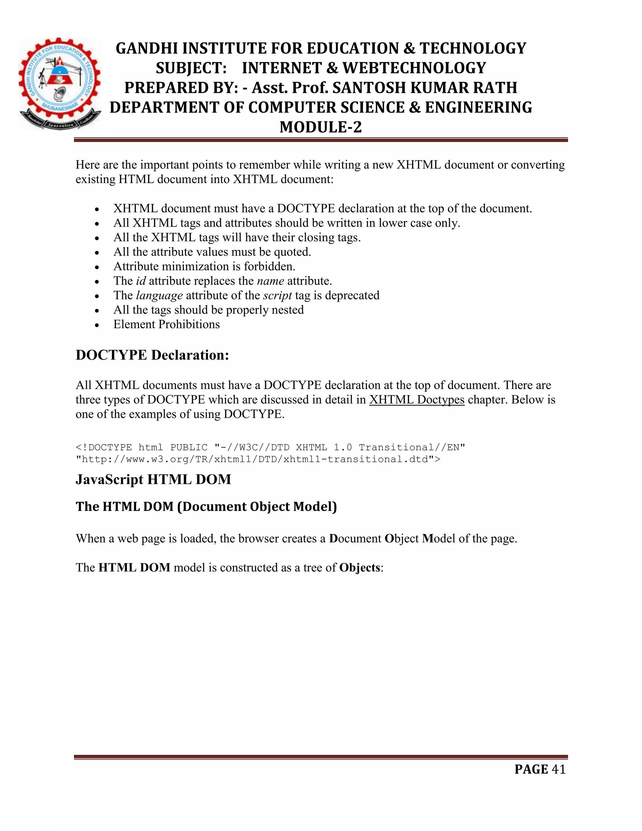 GANDHI INSTITUTE FOR EDUCATION & TECHNOLOGY
SUBJECT: INTERNET & WEBTECHNOLOGY
PREPARED BY: - Asst. Prof. SANTOSH KUMAR RATH
DEPARTMENT OF COMPUTER SCIENCE & ENGINEERING
MODULE-2
PAGE 41
Here are the important points to remember while writing a new XHTML document or converting
existing HTML document into XHTML document:
 XHTML document must have a DOCTYPE declaration at the top of the document.
 All XHTML tags and attributes should be written in lower case only.
 All the XHTML tags will have their closing tags.
 All the attribute values must be quoted.
 Attribute minimization is forbidden.
 The id attribute replaces the name attribute.
 The language attribute of the script tag is deprecated
 All the tags should be properly nested
 Element Prohibitions
DOCTYPE Declaration:
All XHTML documents must have a DOCTYPE declaration at the top of document. There are
three types of DOCTYPE which are discussed in detail in XHTML Doctypes chapter. Below is
one of the examples of using DOCTYPE.
<!DOCTYPE html PUBLIC "-//W3C//DTD XHTML 1.0 Transitional//EN"
"http://www.w3.org/TR/xhtml1/DTD/xhtml1-transitional.dtd">
JavaScript HTML DOM
The HTML DOM (Document Object Model)
When a web page is loaded, the browser creates a Document Object Model of the page.
The HTML DOM model is constructed as a tree of Objects:
 