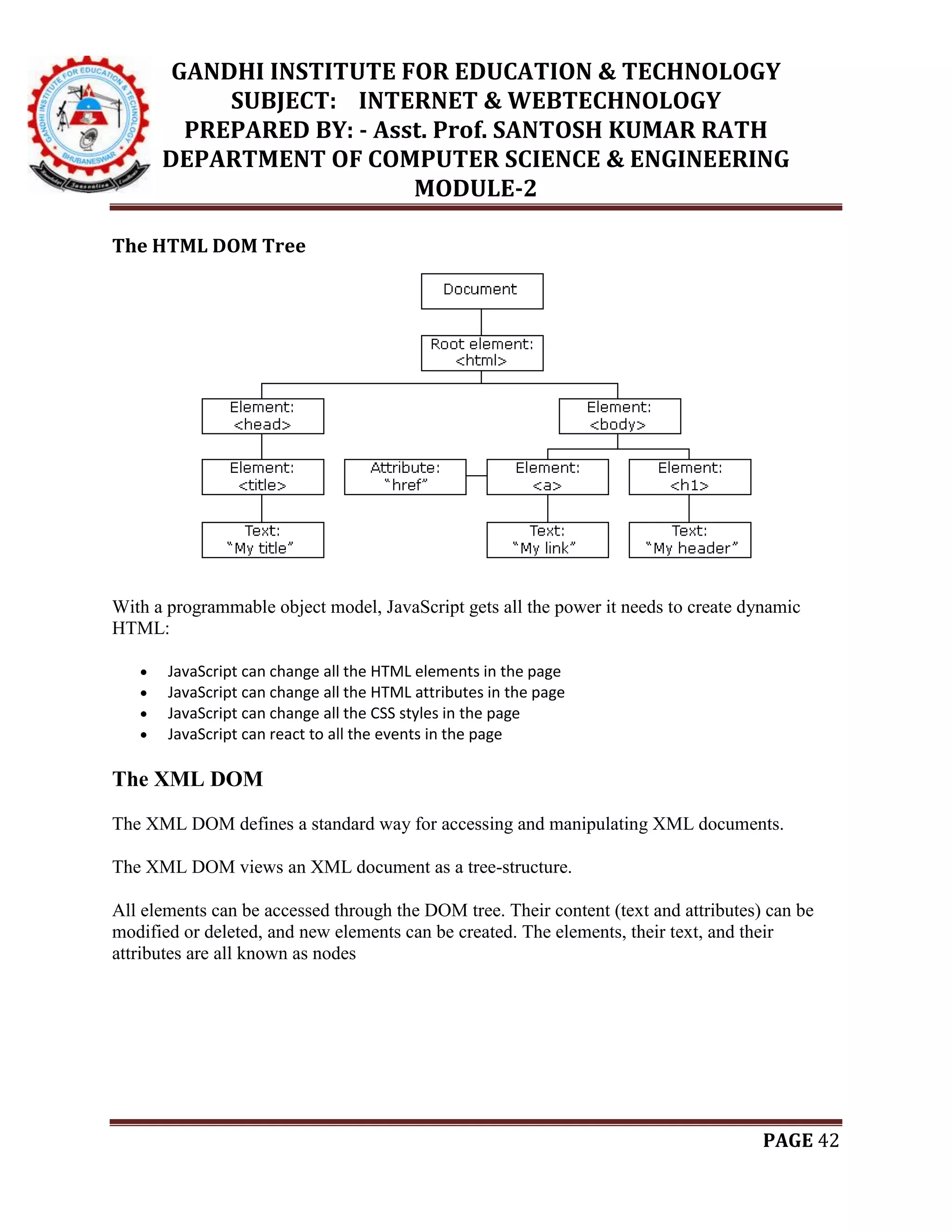 GANDHI INSTITUTE FOR EDUCATION & TECHNOLOGY
SUBJECT: INTERNET & WEBTECHNOLOGY
PREPARED BY: - Asst. Prof. SANTOSH KUMAR RATH
DEPARTMENT OF COMPUTER SCIENCE & ENGINEERING
MODULE-2
PAGE 42
The HTML DOM Tree
With a programmable object model, JavaScript gets all the power it needs to create dynamic
HTML:
 JavaScript can change all the HTML elements in the page
 JavaScript can change all the HTML attributes in the page
 JavaScript can change all the CSS styles in the page
 JavaScript can react to all the events in the page
The XML DOM
The XML DOM defines a standard way for accessing and manipulating XML documents.
The XML DOM views an XML document as a tree-structure.
All elements can be accessed through the DOM tree. Their content (text and attributes) can be
modified or deleted, and new elements can be created. The elements, their text, and their
attributes are all known as nodes
 