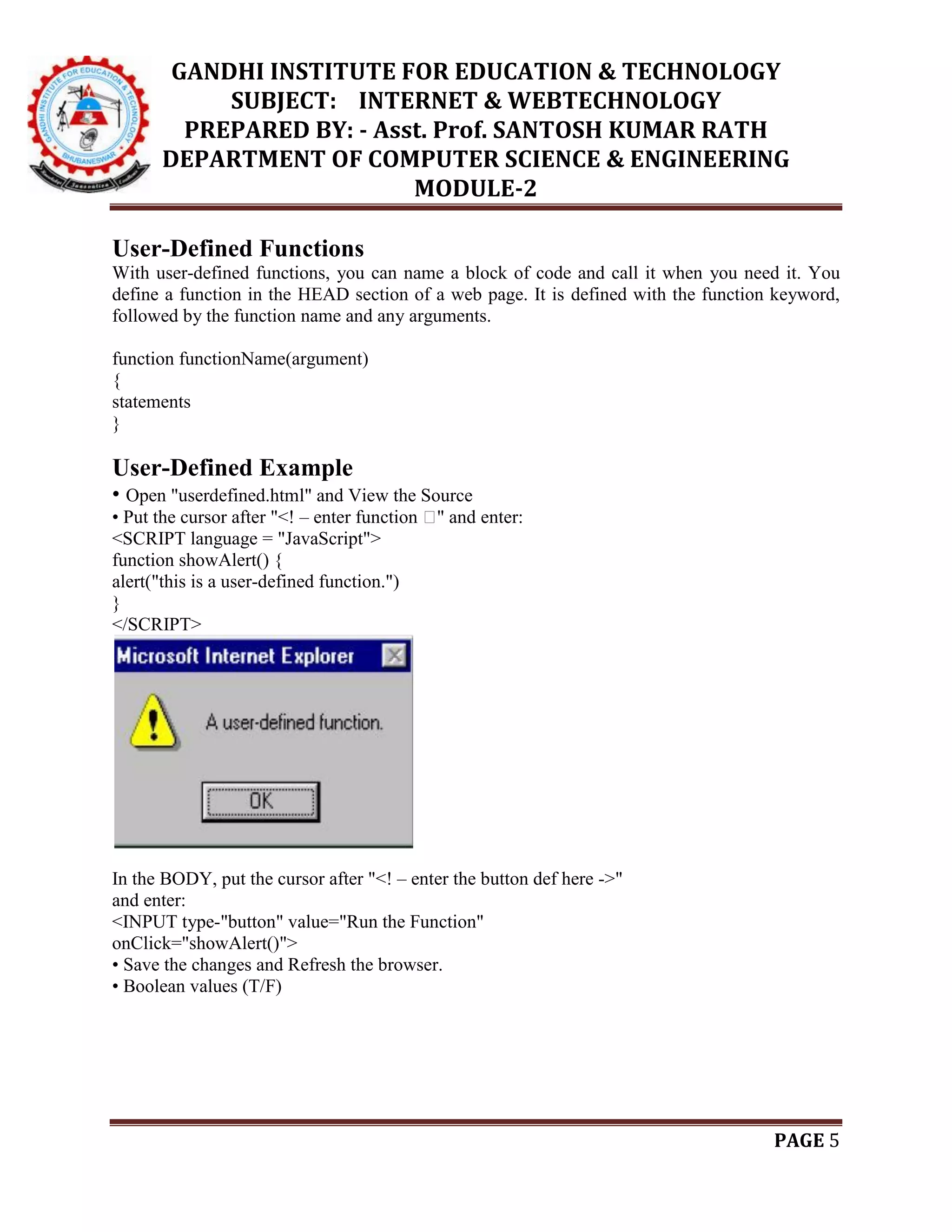 GANDHI INSTITUTE FOR EDUCATION & TECHNOLOGY
SUBJECT: INTERNET & WEBTECHNOLOGY
PREPARED BY: - Asst. Prof. SANTOSH KUMAR RATH
DEPARTMENT OF COMPUTER SCIENCE & ENGINEERING
MODULE-2
PAGE 5
User-Defined Functions
With user-defined functions, you can name a block of code and call it when you need it. You
define a function in the HEAD section of a web page. It is defined with the function keyword,
followed by the function name and any arguments.
function functionName(argument)
{
statements
}
User-Defined Example
• Open "userdefined.html" and View the Source
• Put the cursor after "<! – enter function �" and enter:
<SCRIPT language = "JavaScript">
function showAlert() {
alert("this is a user-defined function.")
}
</SCRIPT>
In the BODY, put the cursor after "<! – enter the button def here ->"
and enter:
<INPUT type-"button" value="Run the Function"
onClick="showAlert()">
• Save the changes and Refresh the browser.
• Boolean values (T/F)
 