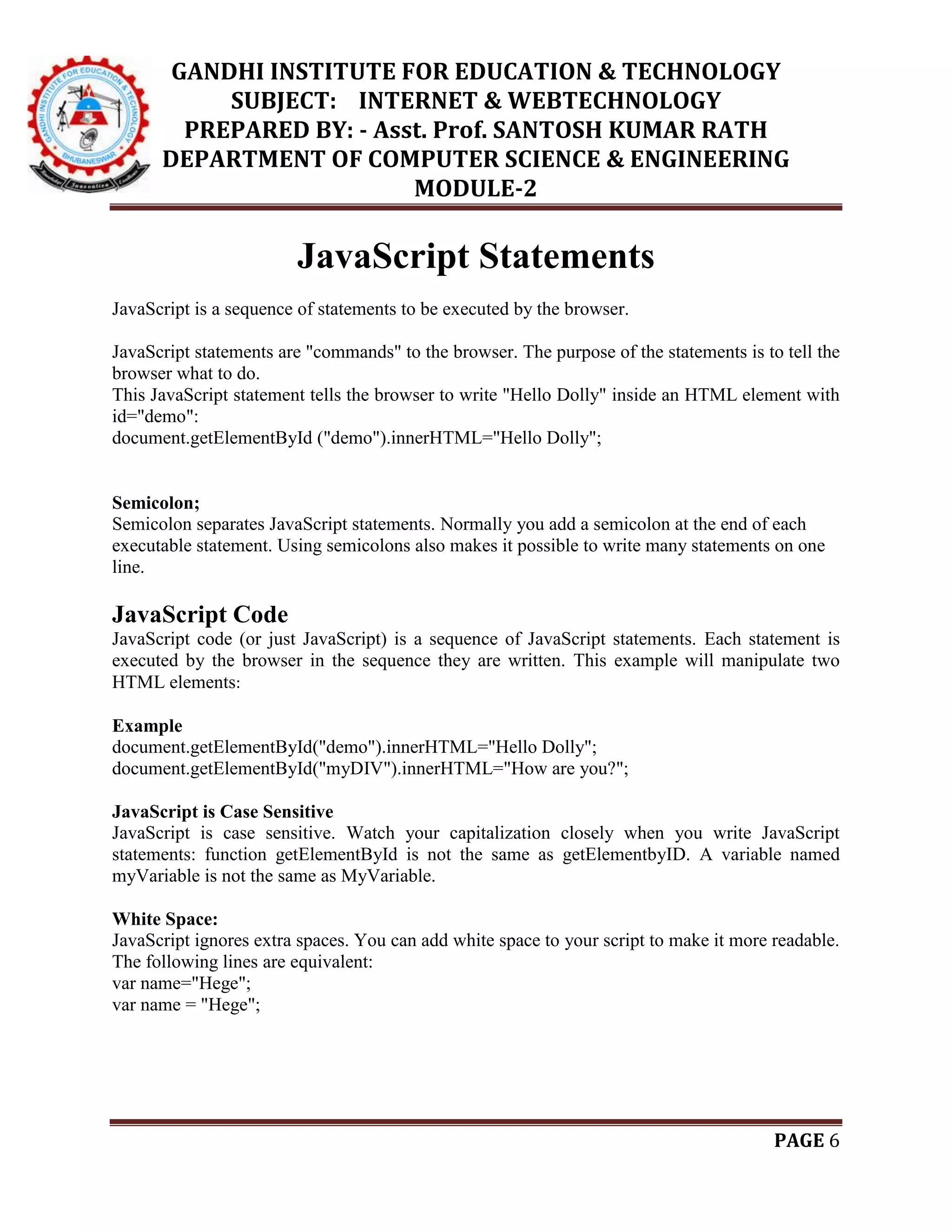 GANDHI INSTITUTE FOR EDUCATION & TECHNOLOGY
SUBJECT: INTERNET & WEBTECHNOLOGY
PREPARED BY: - Asst. Prof. SANTOSH KUMAR RATH
DEPARTMENT OF COMPUTER SCIENCE & ENGINEERING
MODULE-2
PAGE 6
JavaScript Statements
JavaScript is a sequence of statements to be executed by the browser.
JavaScript statements are "commands" to the browser. The purpose of the statements is to tell the
browser what to do.
This JavaScript statement tells the browser to write "Hello Dolly" inside an HTML element with
id="demo":
document.getElementById ("demo").innerHTML="Hello Dolly";
Semicolon;
Semicolon separates JavaScript statements. Normally you add a semicolon at the end of each
executable statement. Using semicolons also makes it possible to write many statements on one
line.
JavaScript Code
JavaScript code (or just JavaScript) is a sequence of JavaScript statements. Each statement is
executed by the browser in the sequence they are written. This example will manipulate two
HTML elements:
Example
document.getElementById("demo").innerHTML="Hello Dolly";
document.getElementById("myDIV").innerHTML="How are you?";
JavaScript is Case Sensitive
JavaScript is case sensitive. Watch your capitalization closely when you write JavaScript
statements: function getElementById is not the same as getElementbyID. A variable named
myVariable is not the same as MyVariable.
White Space:
JavaScript ignores extra spaces. You can add white space to your script to make it more readable.
The following lines are equivalent:
var name="Hege";
var name = "Hege";
 