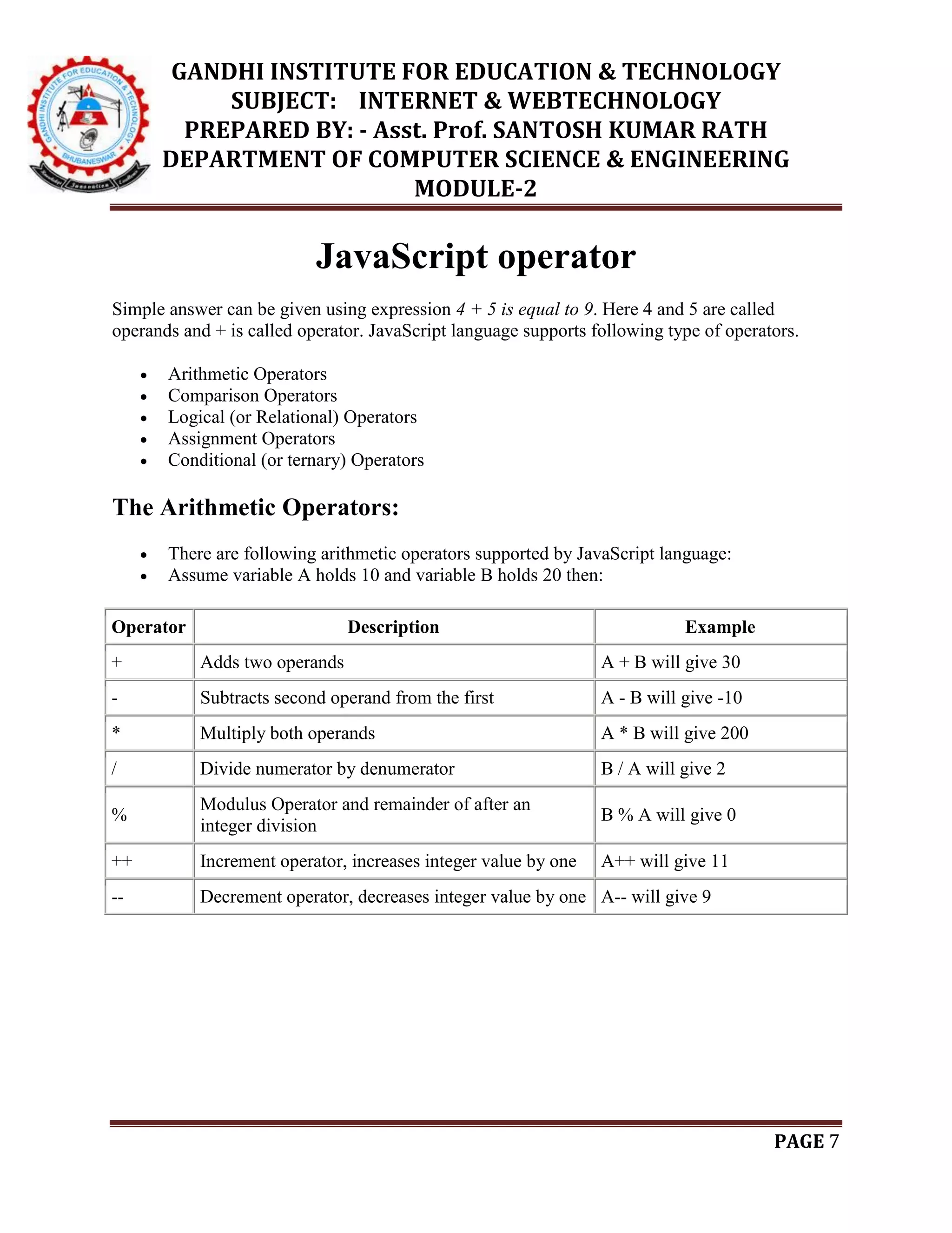 GANDHI INSTITUTE FOR EDUCATION & TECHNOLOGY
SUBJECT: INTERNET & WEBTECHNOLOGY
PREPARED BY: - Asst. Prof. SANTOSH KUMAR RATH
DEPARTMENT OF COMPUTER SCIENCE & ENGINEERING
MODULE-2
PAGE 7
JavaScript operator
Simple answer can be given using expression 4 + 5 is equal to 9. Here 4 and 5 are called
operands and + is called operator. JavaScript language supports following type of operators.
 Arithmetic Operators
 Comparison Operators
 Logical (or Relational) Operators
 Assignment Operators
 Conditional (or ternary) Operators
The Arithmetic Operators:
 There are following arithmetic operators supported by JavaScript language:
 Assume variable A holds 10 and variable B holds 20 then:
Operator Description Example
+ Adds two operands A + B will give 30
- Subtracts second operand from the first A - B will give -10
* Multiply both operands A * B will give 200
/ Divide numerator by denumerator B / A will give 2
%
Modulus Operator and remainder of after an
integer division
B % A will give 0
++ Increment operator, increases integer value by one A++ will give 11
-- Decrement operator, decreases integer value by one A-- will give 9
 