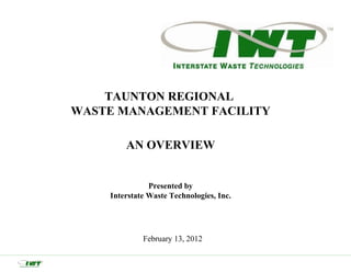 TAUNTON REGIONAL
WASTE MANAGEMENT FACILITY

        AN OVERVIEW


               Presented by
    Interstate Waste Technologies, Inc.




             February 13, 2012
 