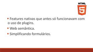  Features nativas que antes só funcionavam com
o uso de plugins.
 Web semântica.
 Simplificando formulários.
 