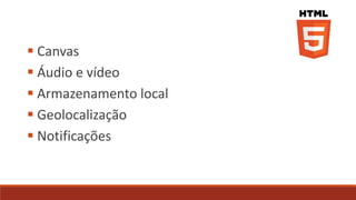  Canvas
 Áudio e vídeo
 Armazenamento local
 Geolocalização
 Notificações
 