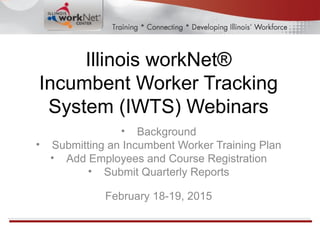Illinois workNet®
Incumbent Worker Tracking
System (IWTS) Webinars
• Background
• Submitting an Incumbent Worker Training Plan
• Add Employees and Course Registration
• Submit Quarterly Reports
February 18-19, 2015
 