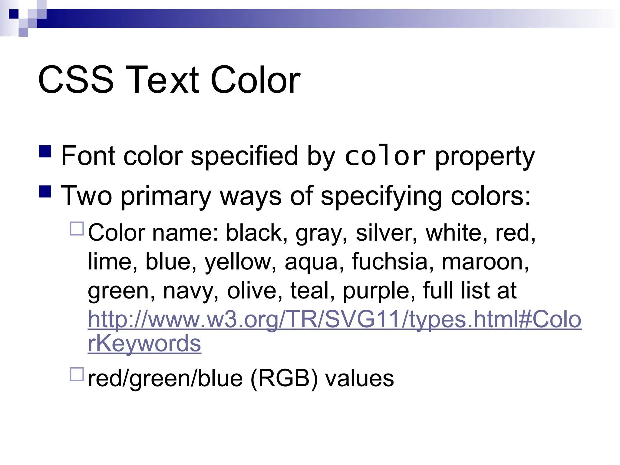 CSS Text Color  Font color specified by color property  Two primary ways of specifying colors: Color name: black, gray, silver, white, red, lime, blue, yellow, aqua, fuchsia, maroon, green, navy, olive, teal, purple, full list at http://www.w3.org/TR/SVG11/types.html#Colo rKeywords red/green/blue (RGB) values 