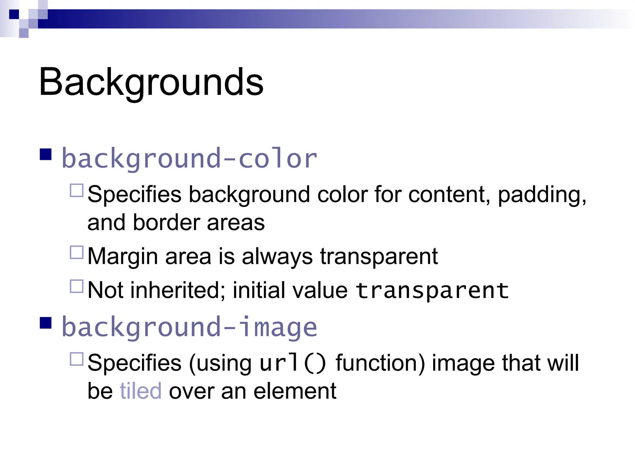 Backgrounds  background-color Specifies background color for content, padding, and border areas Margin area is always transparent Not inherited; initial value transparent  background-image Specifies (using url() function) image that will be tiled over an element 