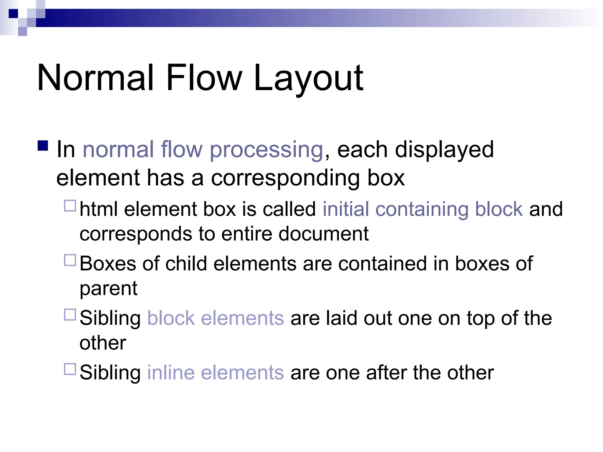 Normal Flow Layout  In normal flow processing, each displayed element has a corresponding box html element box is called initial containing block and corresponds to entire document Boxes of child elements are contained in boxes of parent Sibling block elements are laid out one on top of the other Sibling inline elements are one after the other 