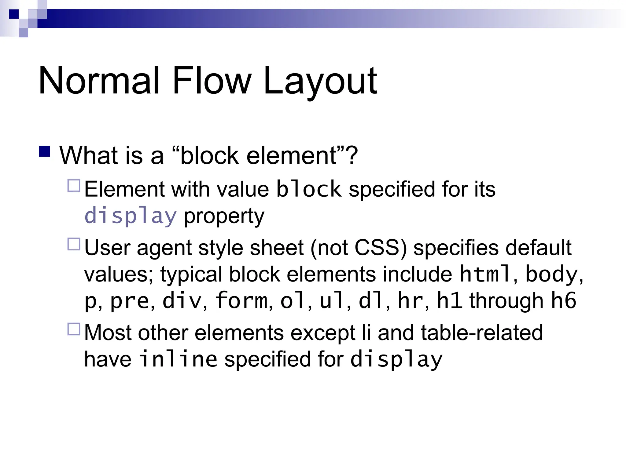 Normal Flow Layout  What is a “block element”? Element with value block specified for its display property User agent style sheet (not CSS) specifies default values; typical block elements include html, body, p, pre, div, form, ol, ul, dl, hr, h1 through h6 Most other elements except li and table-related have inline specified for display 