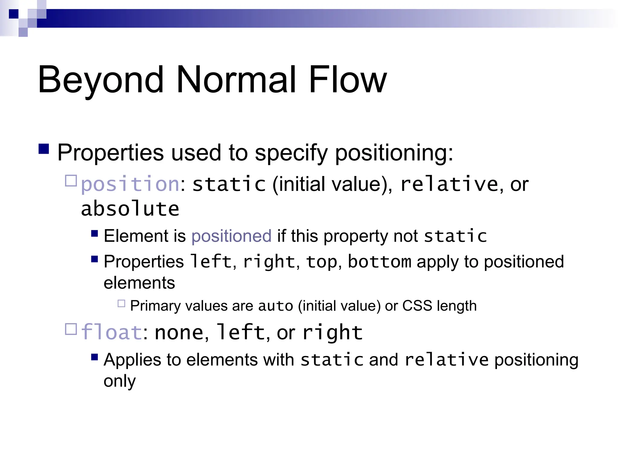 Beyond Normal Flow  Properties used to specify positioning: position: static (initial value), relative, or absolute  Element is positioned if this property not static  Properties left, right, top, bottom apply to positioned elements  Primary values are auto (initial value) or CSS length float: none, left, or right  Applies to elements with static and relative positioning only 
