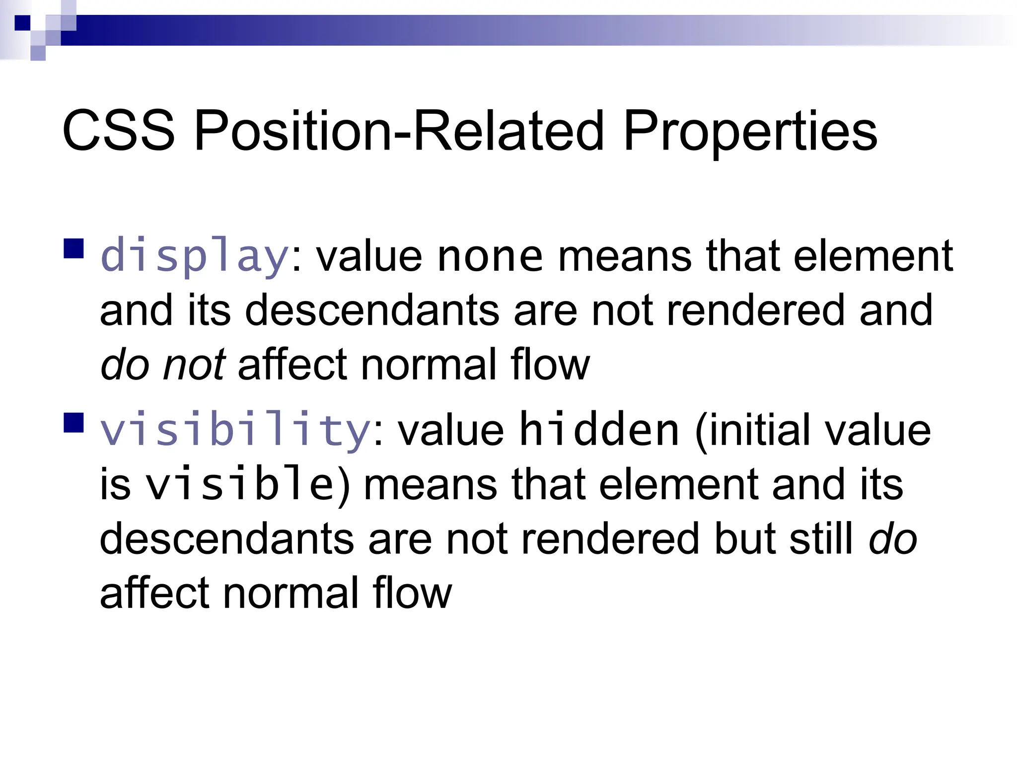 CSS Position-Related Properties  display: value none means that element and its descendants are not rendered and do not affect normal flow  visibility: value hidden (initial value is visible) means that element and its descendants are not rendered but still do affect normal flow 