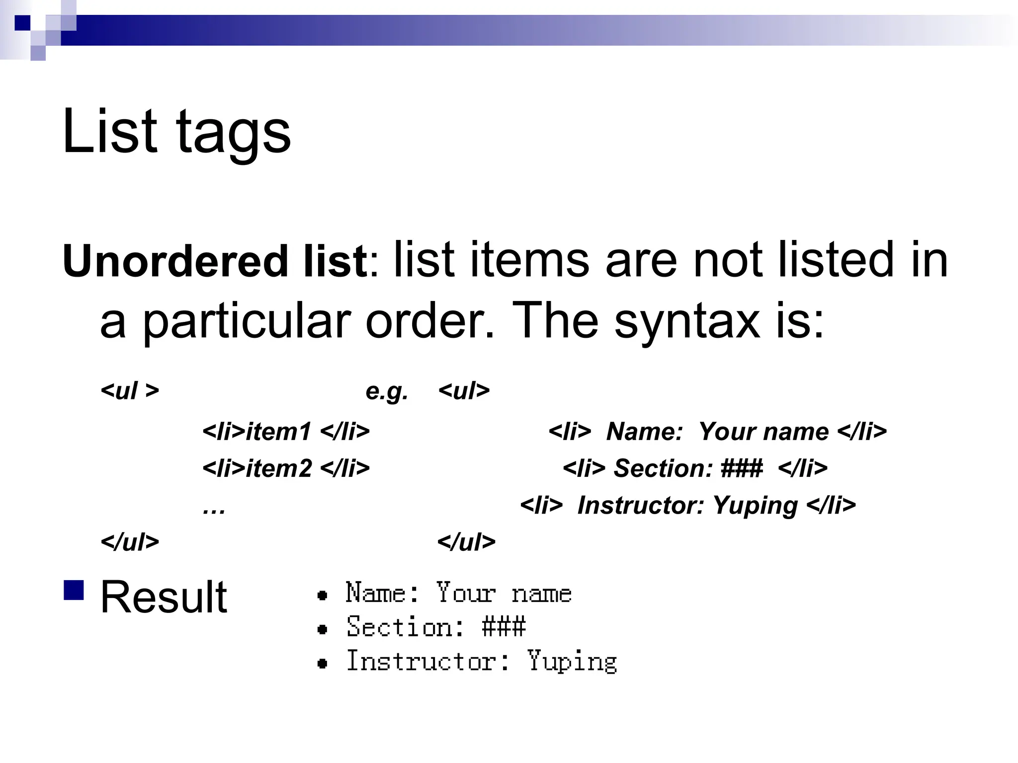 List tags Unordered list: list items are not listed in a particular order. The syntax is: <ul > e.g. <ul> <li>item1 </li> <li> Name: Your name </li> <li>item2 </li> <li> Section: ### </li> … <li> Instructor: Yuping </li> </ul> </ul>  Result 