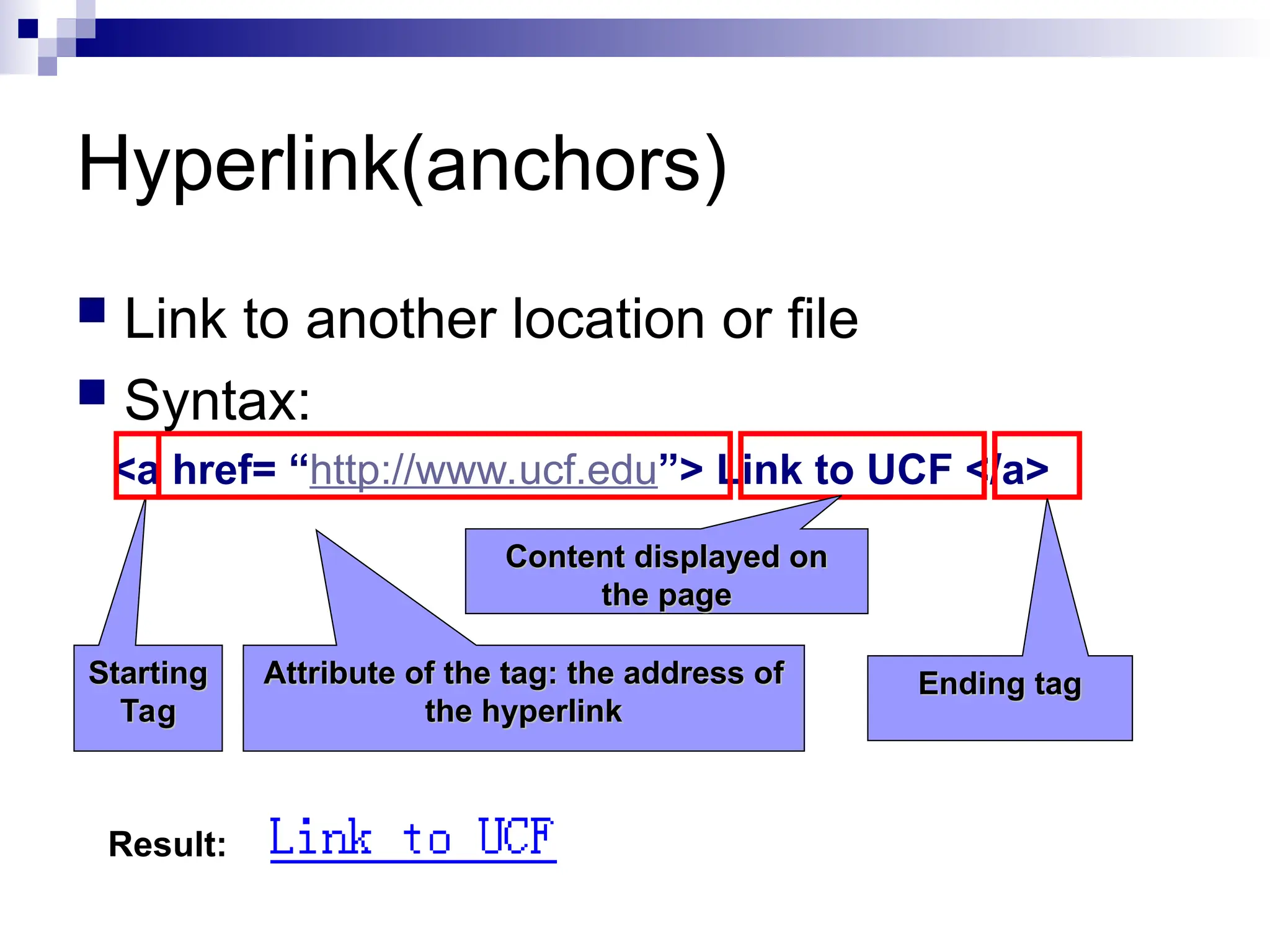 Hyperlink(anchors)  Link to another location or file  Syntax: <a href= “http://www.ucf.edu”> Link to UCF </a> Starting Starting Tag Tag Attribute of the tag: the address of Attribute of the tag: the address of the hyperlink the hyperlink Content displayed on Content displayed on the page the page Ending tag Ending tag Result: 