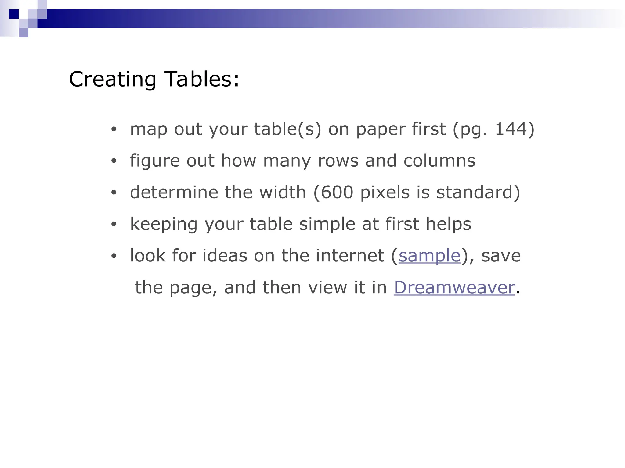 • map out your table(s) on paper first (pg. 144) • figure out how many rows and columns • determine the width (600 pixels is standard) • keeping your table simple at first helps • look for ideas on the internet (sample), save the page, and then view it in Dreamweaver. Creating Tables: 