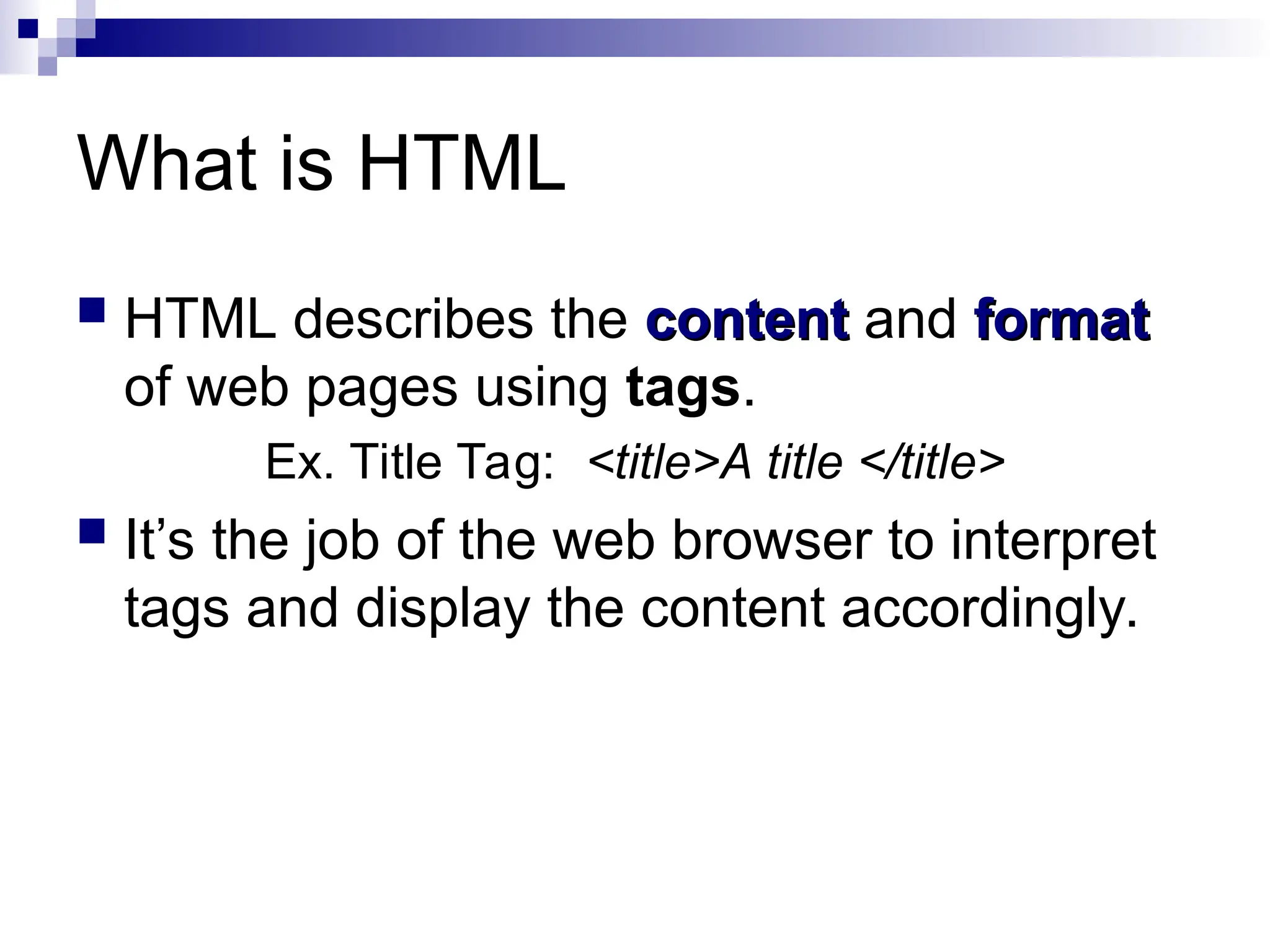 What is HTML  HTML describes the content content and format format of web pages using tags. Ex. Title Tag: <title>A title </title>  It’s the job of the web browser to interpret tags and display the content accordingly. 