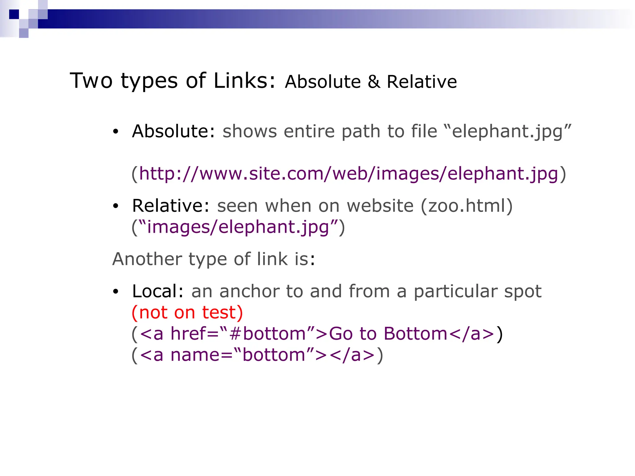 • Absolute: shows entire path to file “elephant.jpg” (http://www.site.com/web/images/elephant.jpg) • Relative: seen when on website (zoo.html) (“images/elephant.jpg”) Another type of link is: • Local: an anchor to and from a particular spot (not on test) (<a href=“#bottom”>Go to Bottom</a>) (<a name=“bottom”></a>) Two types of Links: Absolute & Relative 