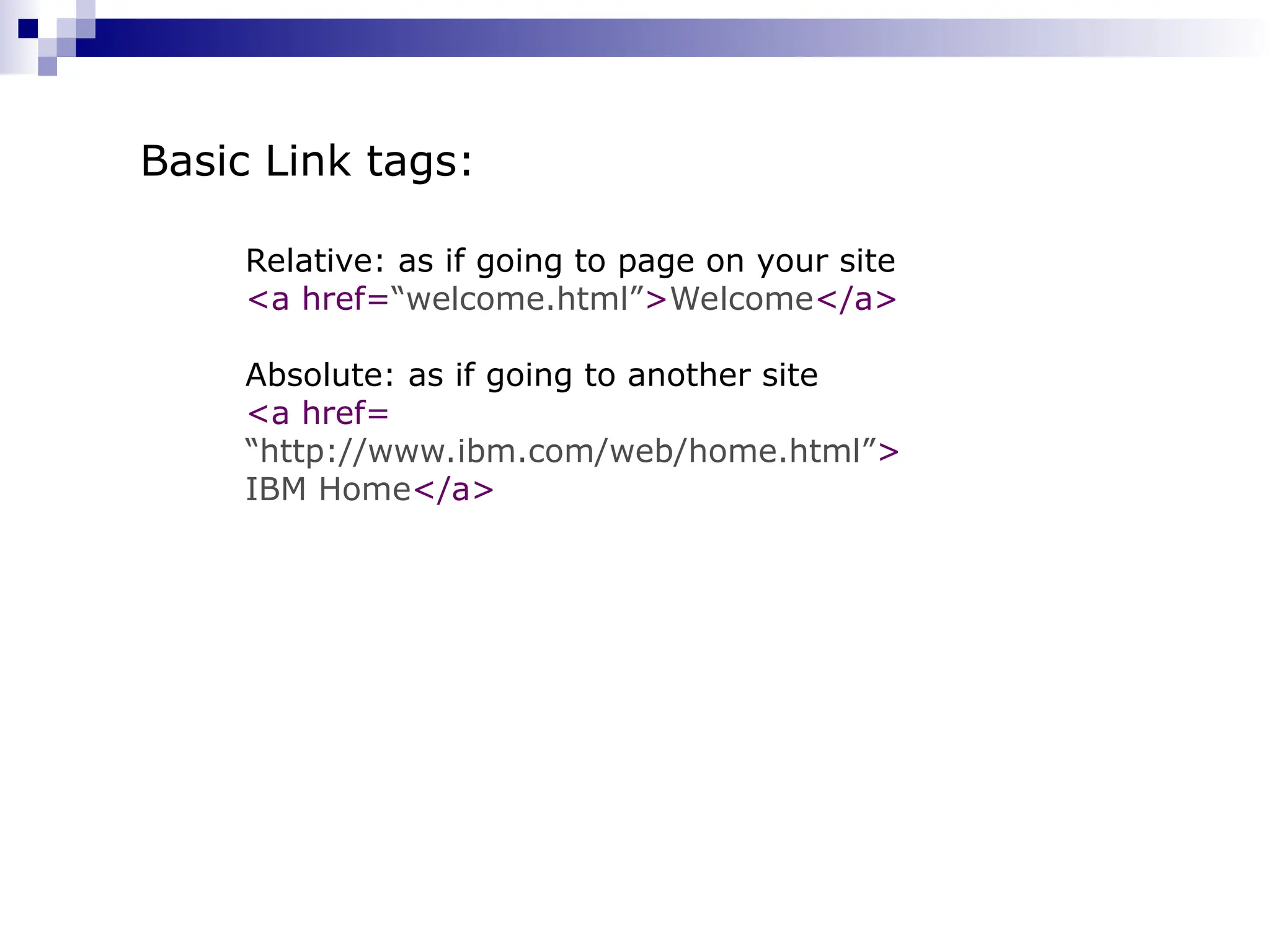 Relative: as if going to page on your site <a href=“welcome.html”>Welcome</a> Absolute: as if going to another site <a href= “http://www.ibm.com/web/home.html”> IBM Home</a> Basic Link tags: 