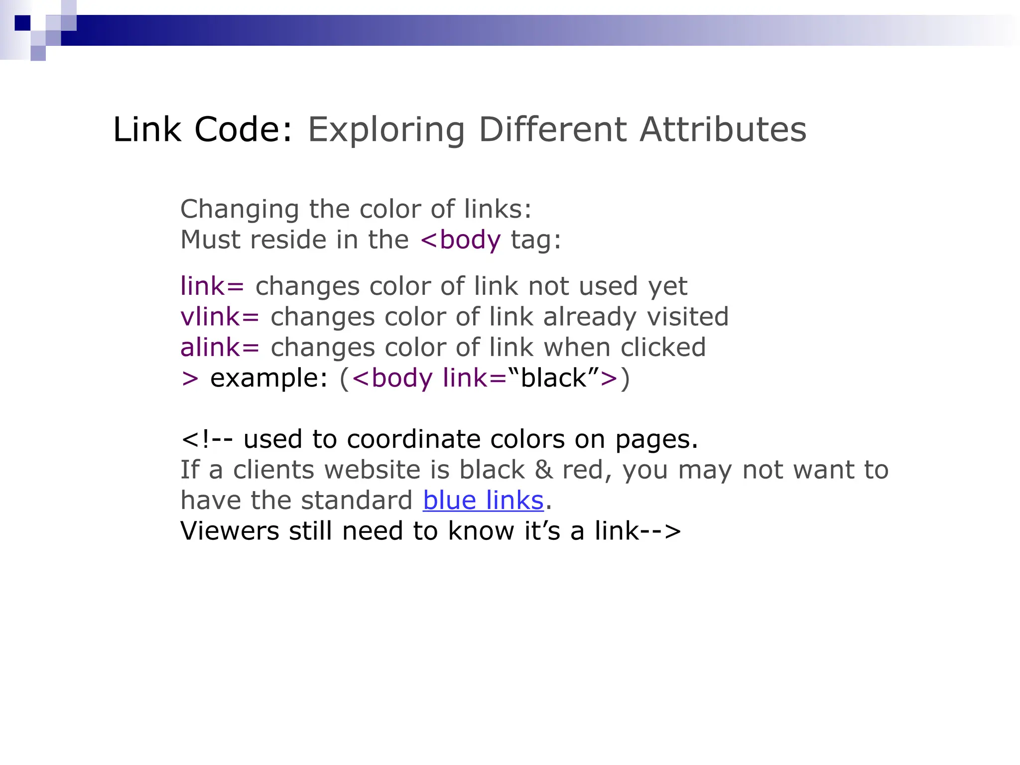 Changing the color of links: Must reside in the <body tag: link= changes color of link not used yet vlink= changes color of link already visited alink= changes color of link when clicked > example: (<body link=“black”>) <!-- used to coordinate colors on pages. If a clients website is black & red, you may not want to have the standard blue links. Viewers still need to know it’s a link--> Link Code: Exploring Different Attributes 
