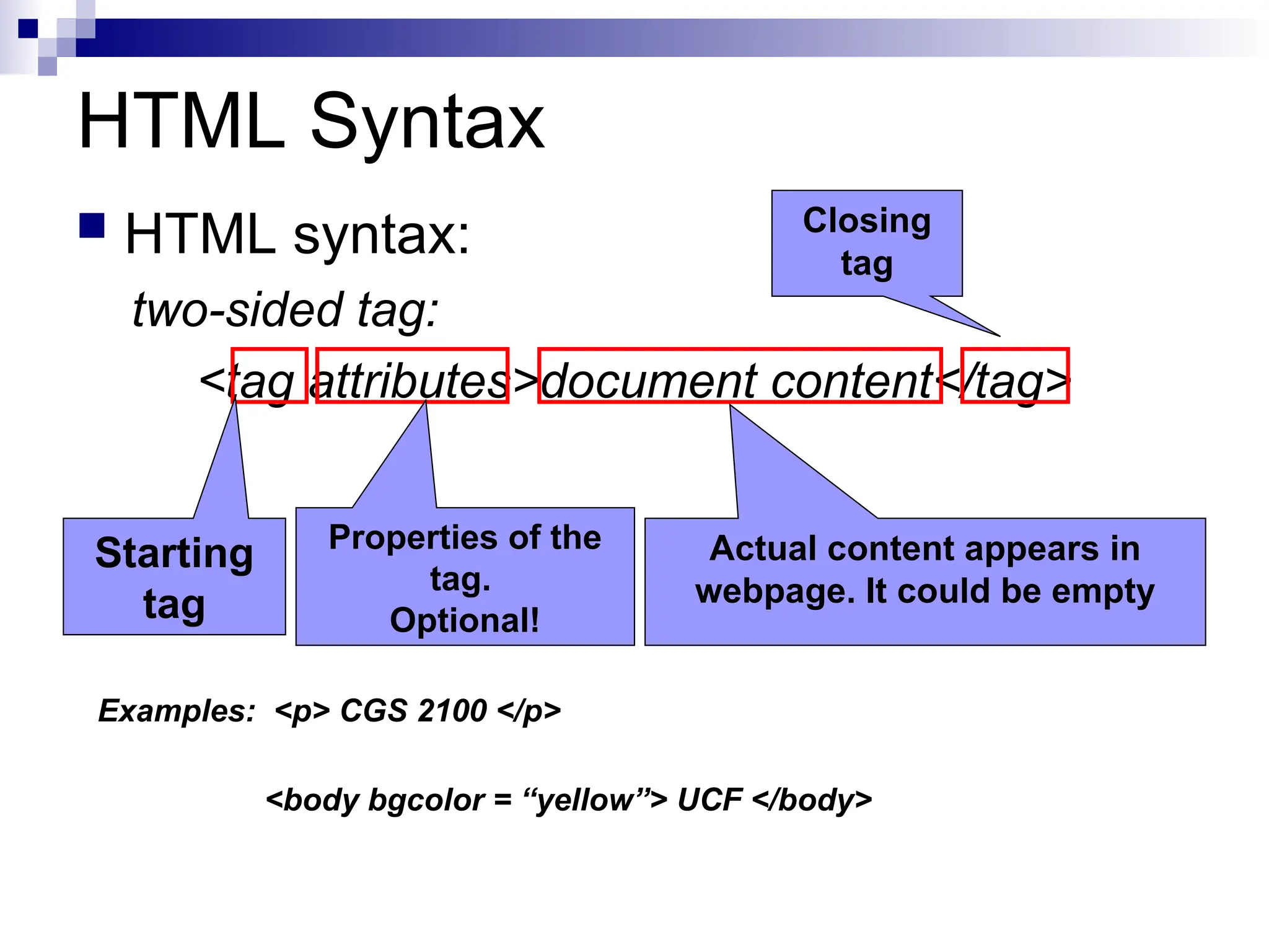 HTML Syntax  HTML syntax: two-sided tag: <tag attributes>document content</tag> Starting tag Properties of the tag. Optional! Actual content appears in webpage. It could be empty Closing tag Examples: <p> CGS 2100 </p> <body bgcolor = “yellow”> UCF </body> 