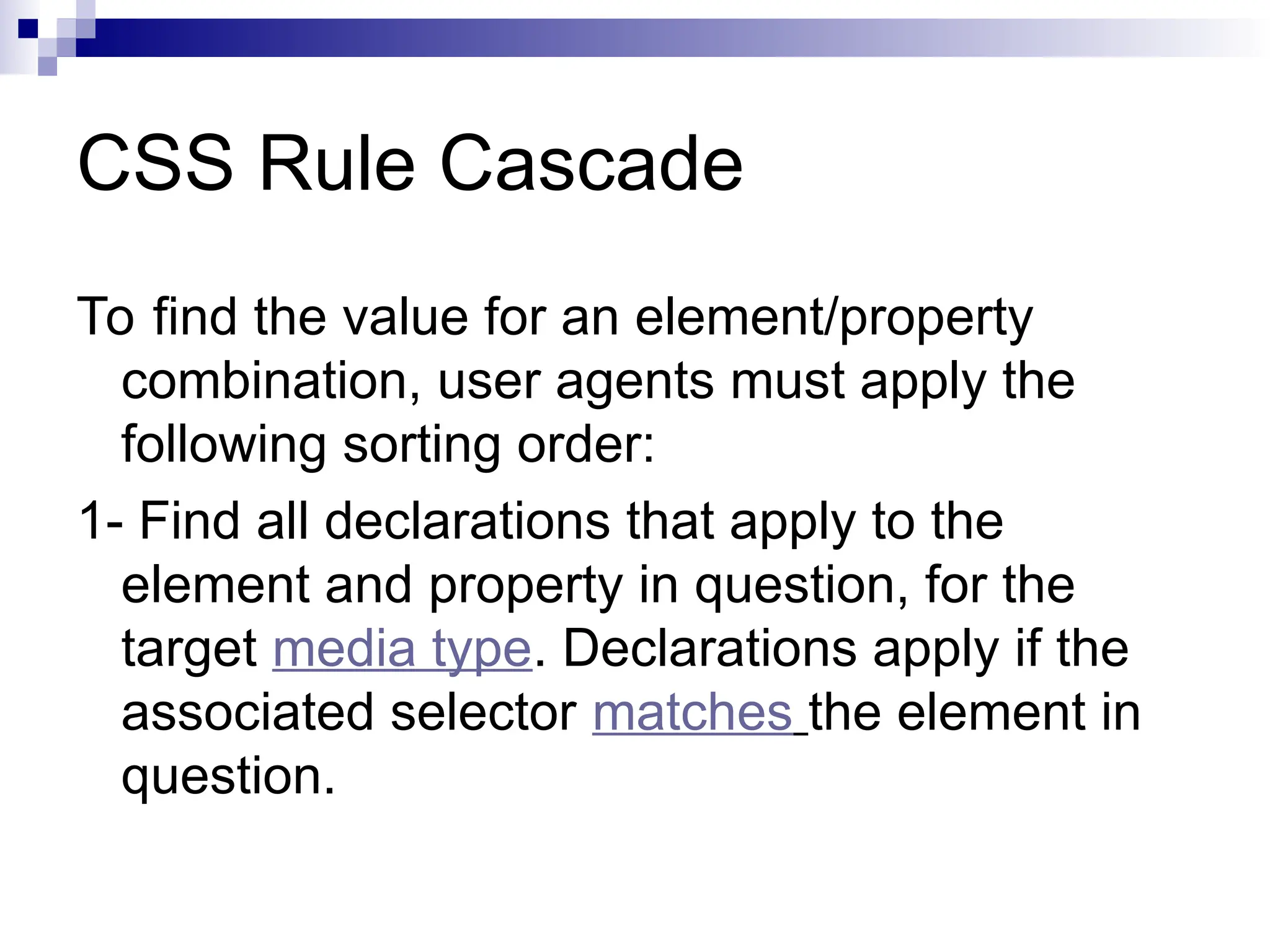 CSS Rule Cascade To find the value for an element/property combination, user agents must apply the following sorting order: 1- Find all declarations that apply to the element and property in question, for the target media type. Declarations apply if the associated selector matches the element in question. 