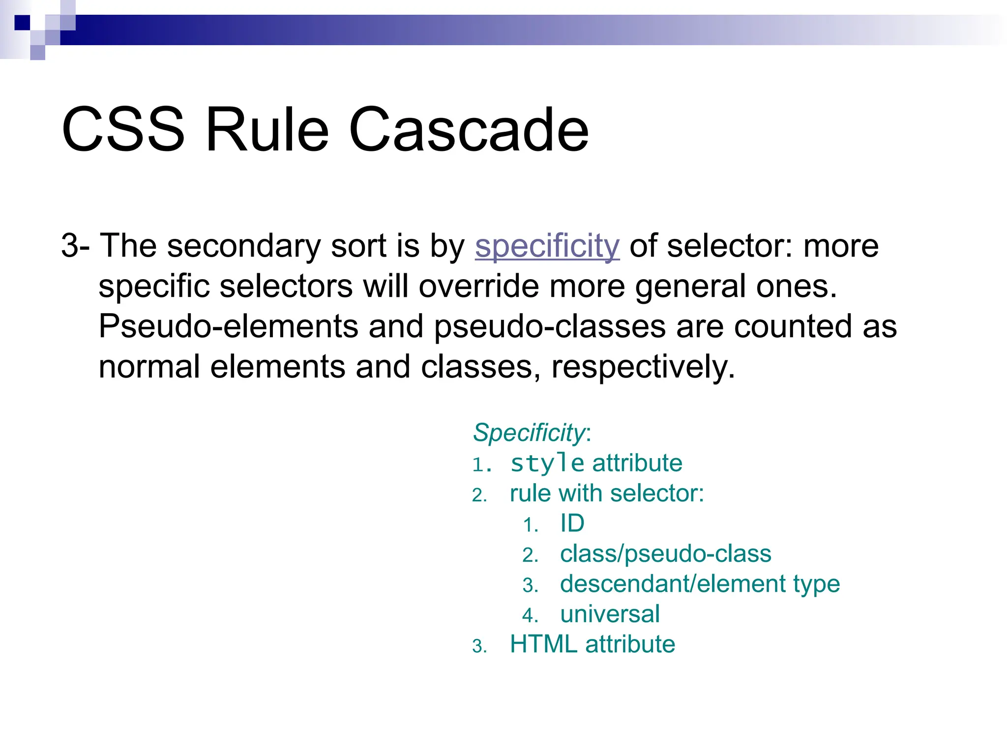CSS Rule Cascade 3- The secondary sort is by specificity of selector: more specific selectors will override more general ones. Pseudo-elements and pseudo-classes are counted as normal elements and classes, respectively. Specificity: 1. style attribute 2. rule with selector: 1. ID 2. class/pseudo-class 3. descendant/element type 4. universal 3. HTML attribute 