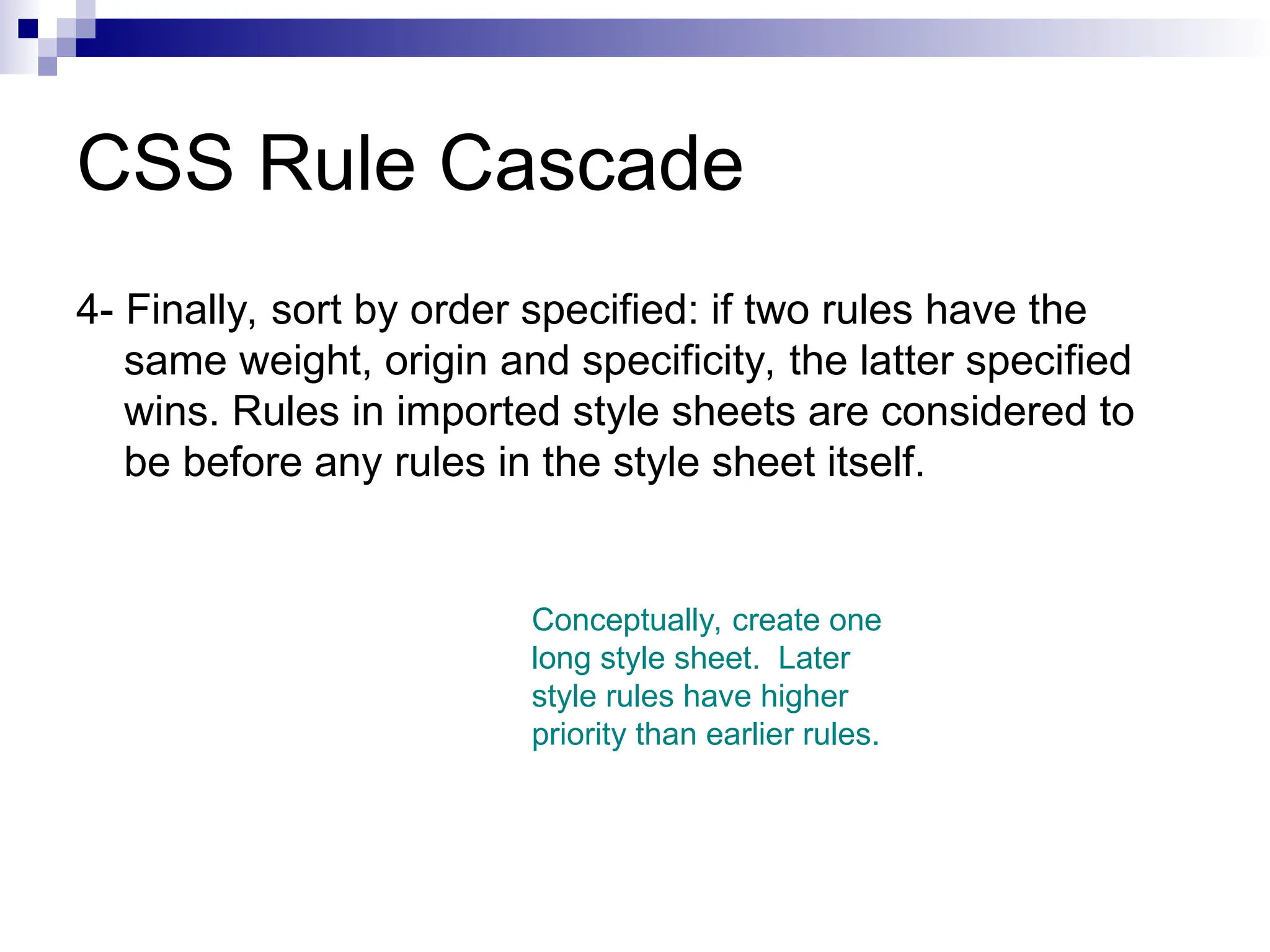 CSS Rule Cascade 4- Finally, sort by order specified: if two rules have the same weight, origin and specificity, the latter specified wins. Rules in imported style sheets are considered to be before any rules in the style sheet itself. Conceptually, create one long style sheet. Later style rules have higher priority than earlier rules. 