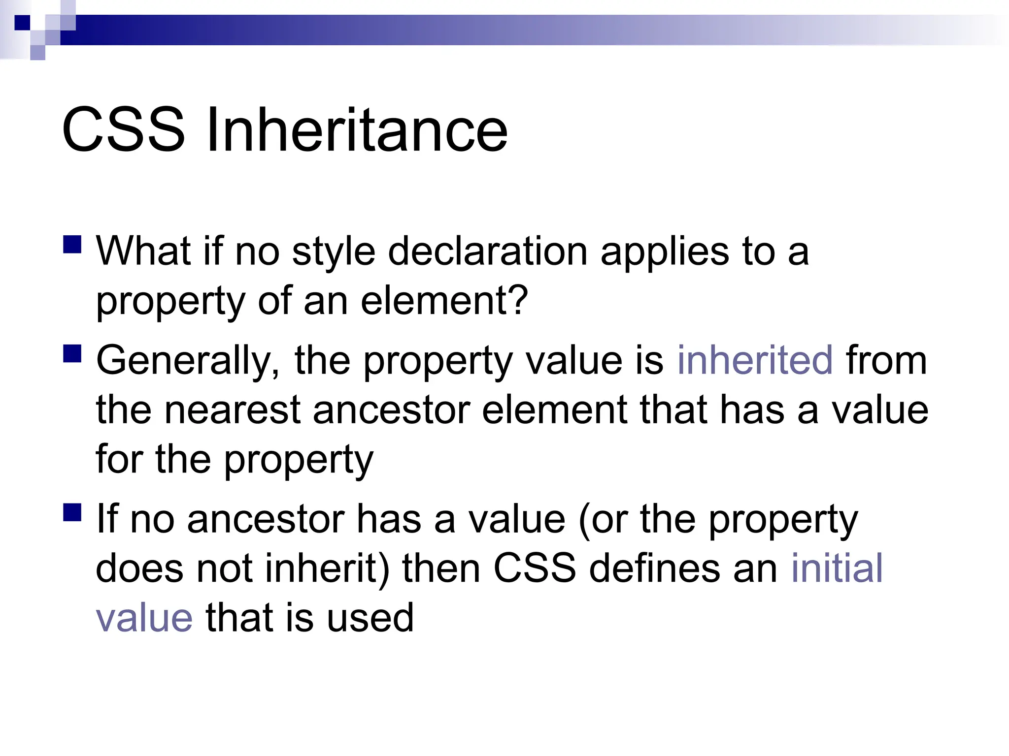 CSS Inheritance  What if no style declaration applies to a property of an element?  Generally, the property value is inherited from the nearest ancestor element that has a value for the property  If no ancestor has a value (or the property does not inherit) then CSS defines an initial value that is used 