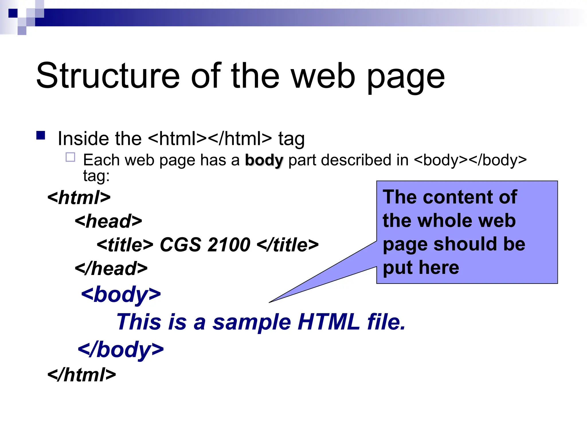 Structure of the web page  Inside the <html></html> tag  Each web page has a body body part described in <body></body> tag: <html> <head> <title> CGS 2100 </title> </head> <body> This is a sample HTML file. </body> </html> The content of the whole web page should be put here 